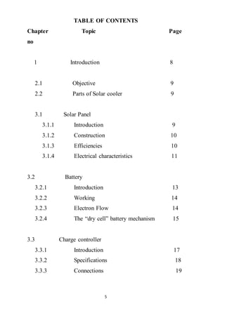 5
TABLE OF CONTENTS
Chapter Topic Page
no
1 Introduction 8
2.1 Objective 9
2.2 Parts of Solar cooler 9
3.1 Solar Panel
3.1.1 Introduction 9
3.1.2 Construction 10
3.1.3 Efficiencies 10
3.1.4 Electrical characteristics 11
3.2 Battery
3.2.1 Introduction 13
3.2.2 Working 14
3.2.3 Electron Flow 14
3.2.4 The “dry cell” battery mechanism 15
3.3 Charge controller
3.3.1 Introduction 17
3.3.2 Specifications 18
3.3.3 Connections 19
 