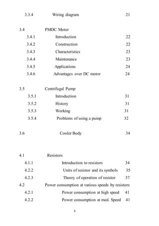6
3.3.4 Wiring diagram 21
3.4 PMDC Motor
3.4.1 Introduction 22
3.4.2 Construction 22
3.4.3 Characteristics 23
3.4.4 Maintenance 23
3.4.5 Applications 24
3.4.6 Advantages over DC motor 24
3.5 Centrifugal Pump
3.5.1 Introduction 31
3.5.2 History 31
3.5.3 Working 31
3.5.4 Problems of using a pump 32
3.6 Cooler Body 34
4.1 Resistors
4.1.1 Introduction to resistors 34
4.2.2 Units of resistor and its symbols 35
4.2.3 Theory of operation of resistor 37
4.2 Power consumption at various speeds by resistors
4.2.1 Power consumption at high speed 41
4.2.2 Power consumption at med. Speed 41
 