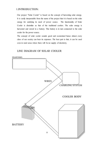 8
1.INTRODUCTION:
Our project “Solar Cooler” is based on the concept of harvesting solar energy.
It is easily interpretable from the name of the project that it is based on the solar
energy for satisfying its need of power source. The functionality of Solar
Cooler is dissimilar as that of the traditional coolers. The solar energy is
harvested and stored in a battery. This battery is in turn connected to the solar
cooler for the power source.
The concept of solar cooler sounds good and economical hence almost every
class of our society can bear its expenses. The best part is that, it can be used
even in rural areas where there will be no supply of electricity.
LINE DIAGRAM OF SOLAR COOLER
SOLARPANEL
WIRES
CHARGING SYSTEM
COOLER BODY
BATTERY
 