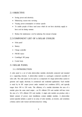 9
2.1 OBJECTIVE
 Saving power and electricity
 Minimizing season wise servicing
 Varying power consumption at various speeds
 To enable people of those rural areas which do not have electricity supply to
have cool air during summer.
 Reduce the maintenance cost by replacing the concept of pump
2.2 COMPONENT LIST OF A SOLAR COOLER
 Solar panel
 Battery
 Charge controller
 PM DC motor
 Centrifugal DC pump
 Cooler body
3.1 SOLAR PANEL
3.1.1 INTRODUCTION
A solar panel is a set of solar photovoltaic modules electrically connected and mounted
on a supporting structure. A photovoltaic module is a packaged, connected assembly of
solar cells. The solar panel can be used as a component of a larger photovoltaic system to
generate and supply electricity in commercial and residential applications. Each module
is rated by its DC output power under standard test conditions (STC), and typically
ranges from 100 to 320 watts. The efficiency of a module determines the area of a
module given the same rated output - an 8% efficient 230 watt module will have twice
the area of a 16% efficient 230 watt module. A single solar module can produce only a
limited amount of power; most installations contain multiple modules. A photovoltaic
system typically includes a panel or an array of solar modules, an inverter, and sometimes
a battery and/or solar tracker and interconnection wiring.
 