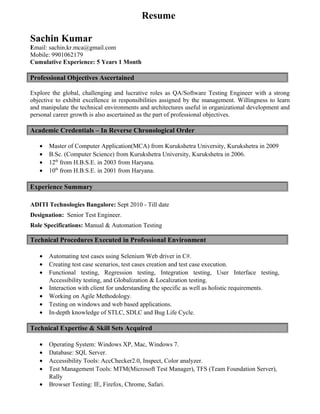 Resume
Sachin Kumar
Email: sachin.kr.mca@gmail.com
Mobile: 9901062179
Cumulative Experience: 5 Years 1 Month
Professional Objectives Ascertained
Explore the global, challenging and lucrative roles as QA/Software Testing Engineer with a strong
objective to exhibit excellence in responsibilities assigned by the management. Willingness to learn
and manipulate the technical environments and architectures useful in organizational development and
personal career growth is also ascertained as the part of professional objectives.
Academic Credentials – In Reverse Chronological Order
• Master of Computer Application(MCA) from Kurukshetra University, Kurukshetra in 2009
• B.Sc. (Computer Science) from Kurukshetra University, Kurukshetra in 2006.
• 12th
from H.B.S.E. in 2003 from Haryana.
• 10th
from H.B.S.E. in 2001 from Haryana.
Experience Summary
ADITI Technologies Bangalore: Sept 2010 - Till date
Designation: Senior Test Engineer.
Role Specifications: Manual & Automation Testing
Technical Procedures Executed in Professional Environment
• Automating test cases using Selenium Web driver in C#.
• Creating test case scenarios, test cases creation and test case execution.
• Functional testing, Regression testing, Integration testing, User Interface testing,
Accessibility testing, and Globalization & Localization testing.
• Interaction with client for understanding the specific as well as holistic requirements.
• Working on Agile Methodology.
• Testing on windows and web based applications.
• In-depth knowledge of STLC, SDLC and Bug Life Cycle.
Technical Expertise & Skill Sets Acquired
• Operating System: Windows XP, Mac, Windows 7.
• Database: SQL Server.
• Accessibility Tools: AccChecker2.0, Inspect, Color analyzer.
• Test Management Tools: MTM(Microsoft Test Manager), TFS (Team Foundation Server),
Rally
• Browser Testing: IE, Firefox, Chrome, Safari.
 