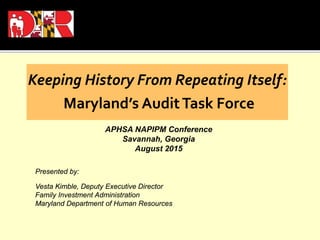 Keeping History From Repeating Itself:
Maryland’s AuditTask Force
APHSA NAPIPM Conference
Savannah, Georgia
August 2015
Presented by:
Vesta Kimble, Deputy Executive Director
Family Investment Administration
Maryland Department of Human Resources
 
