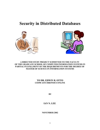 Security in Distributed Databases
A DIRECTED STUDY PROJECT SUBMITTED TO THE FACULTY
OF THE GRADUATE SCHOOL OF COMPUTER INFORMATION SYSTEMS IN
PARTIAL FULFILLMENT OF THE REQUIREMENTS FOR THE DEGREE OF
MASTER OF SCIENCE IN INFORMATION SYSTEMS
TO DR. EDWIN R. OTTO
CIS590 ASYCHRONOUS ONLINE
BY
IAN N. LEE
NOVEMBER 2002
1
 