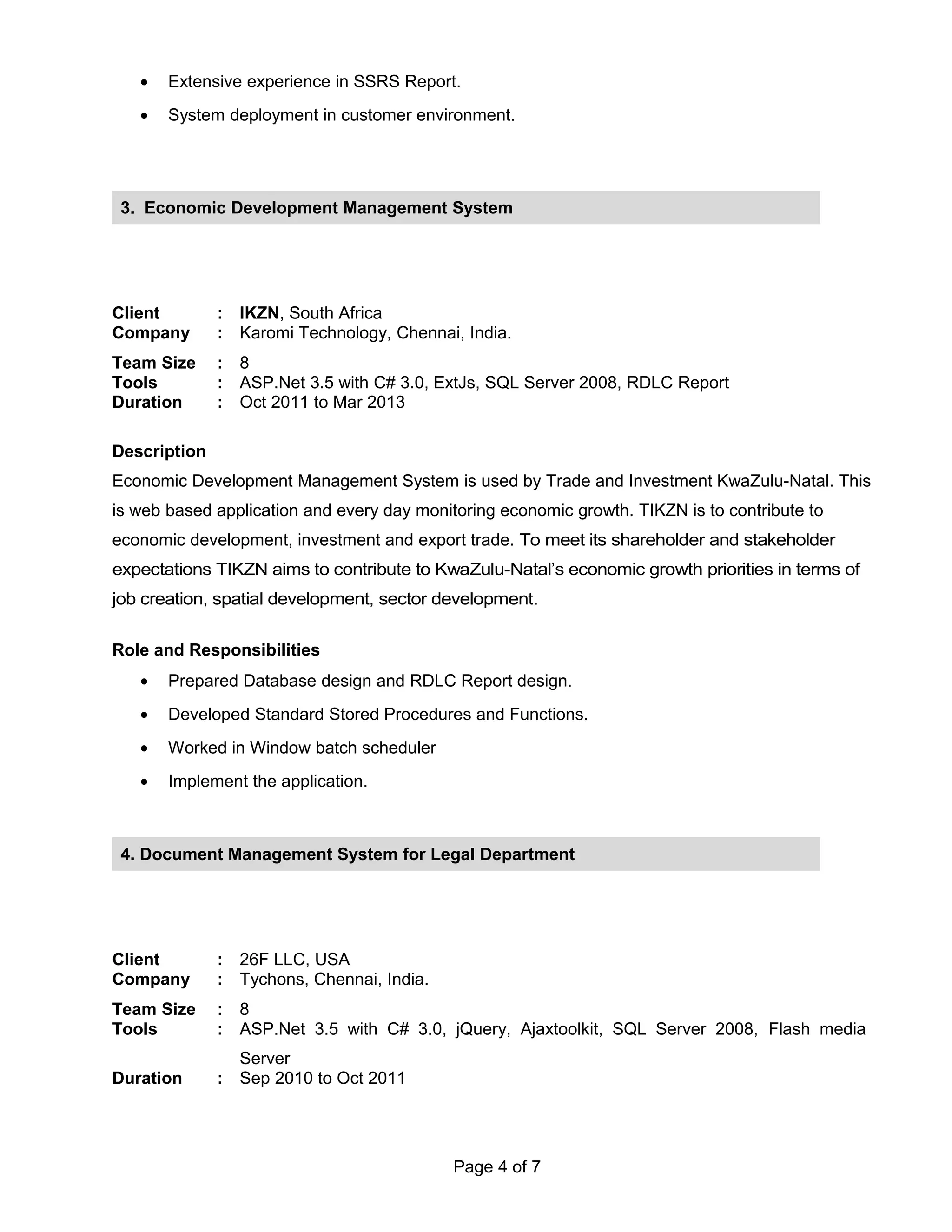 • Extensive experience in SSRS Report.
• System deployment in customer environment.
Client : IKZN, South Africa
Company : Karomi Technology, Chennai, India.
Team Size : 8
Tools : ASP.Net 3.5 with C# 3.0, ExtJs, SQL Server 2008, RDLC Report
Duration : Oct 2011 to Mar 2013
Description
Economic Development Management System is used by Trade and Investment KwaZulu-Natal. This
is web based application and every day monitoring economic growth. TIKZN is to contribute to
economic development, investment and export trade. To meet its shareholder and stakeholder
expectations TIKZN aims to contribute to KwaZulu-Natal’s economic growth priorities in terms of
job creation, spatial development, sector development.
Role and Responsibilities
• Prepared Database design and RDLC Report design.
• Developed Standard Stored Procedures and Functions.
• Worked in Window batch scheduler
• Implement the application.
Client : 26F LLC, USA
Company : Tychons, Chennai, India.
Team Size : 8
Tools : ASP.Net 3.5 with C# 3.0, jQuery, Ajaxtoolkit, SQL Server 2008, Flash media
Server
Duration : Sep 2010 to Oct 2011
Page 4 of 7
3. Economic Development Management System
4. Document Management System for Legal Department
 