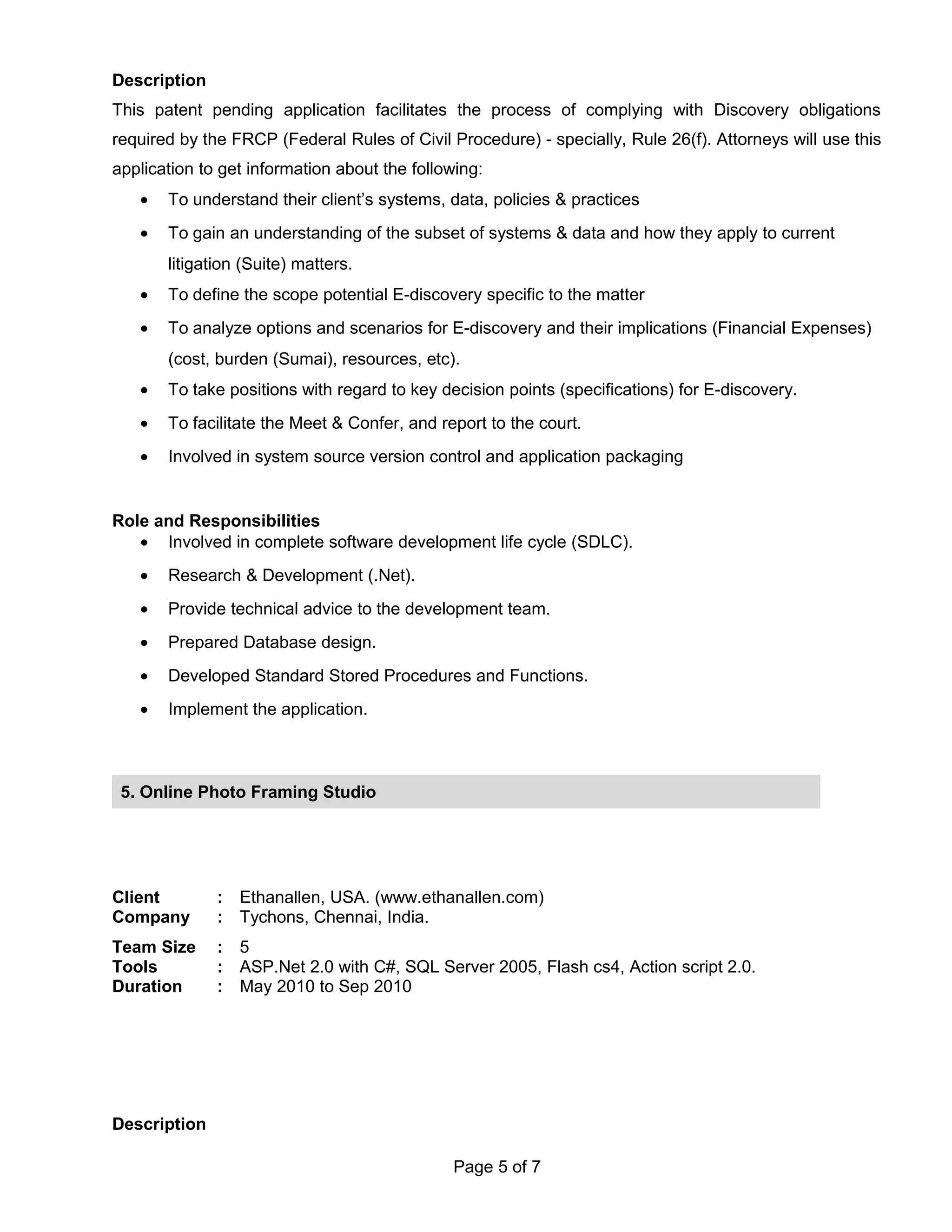 Description
This patent pending application facilitates the process of complying with Discovery obligations
required by the FRCP (Federal Rules of Civil Procedure) - specially, Rule 26(f). Attorneys will use this
application to get information about the following:
• To understand their client’s systems, data, policies & practices
• To gain an understanding of the subset of systems & data and how they apply to current
litigation (Suite) matters.
• To define the scope potential E-discovery specific to the matter
• To analyze options and scenarios for E-discovery and their implications (Financial Expenses)
(cost, burden (Sumai), resources, etc).
• To take positions with regard to key decision points (specifications) for E-discovery.
• To facilitate the Meet & Confer, and report to the court.
• Involved in system source version control and application packaging
Role and Responsibilities
• Involved in complete software development life cycle (SDLC).
• Research & Development (.Net).
• Provide technical advice to the development team.
• Prepared Database design.
• Developed Standard Stored Procedures and Functions.
• Implement the application.
Client : Ethanallen, USA. (www.ethanallen.com)
Company : Tychons, Chennai, India.
Team Size : 5
Tools : ASP.Net 2.0 with C#, SQL Server 2005, Flash cs4, Action script 2.0.
Duration : May 2010 to Sep 2010
Description
Page 5 of 7
5. Online Photo Framing Studio
 
