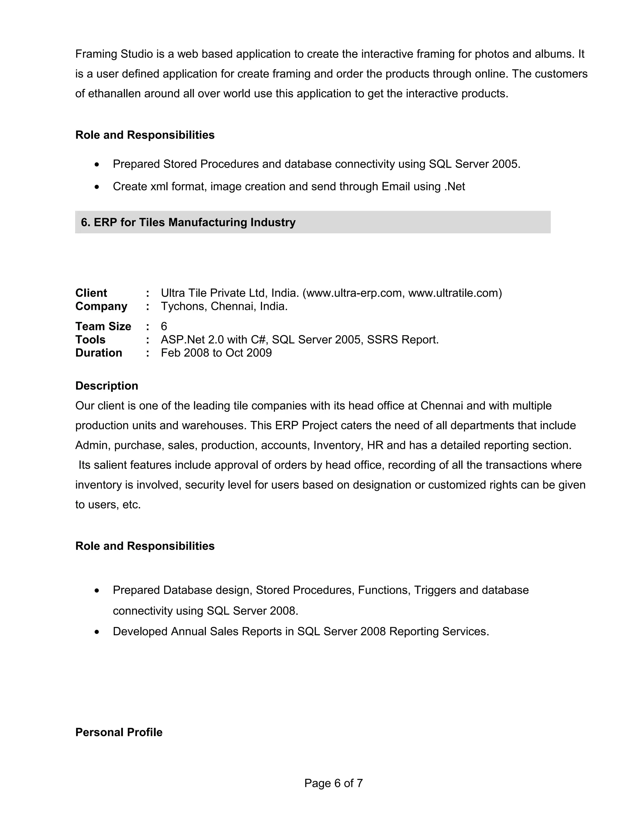 Framing Studio is a web based application to create the interactive framing for photos and albums. It
is a user defined application for create framing and order the products through online. The customers
of ethanallen around all over world use this application to get the interactive products.
Role and Responsibilities
• Prepared Stored Procedures and database connectivity using SQL Server 2005.
• Create xml format, image creation and send through Email using .Net
Client : Ultra Tile Private Ltd, India. (www.ultra-erp.com, www.ultratile.com)
Company : Tychons, Chennai, India.
Team Size : 6
Tools : ASP.Net 2.0 with C#, SQL Server 2005, SSRS Report.
Duration : Feb 2008 to Oct 2009
Description
Our client is one of the leading tile companies with its head office at Chennai and with multiple
production units and warehouses. This ERP Project caters the need of all departments that include
Admin, purchase, sales, production, accounts, Inventory, HR and has a detailed reporting section.
Its salient features include approval of orders by head office, recording of all the transactions where
inventory is involved, security level for users based on designation or customized rights can be given
to users, etc.
Role and Responsibilities
• Prepared Database design, Stored Procedures, Functions, Triggers and database
connectivity using SQL Server 2008.
• Developed Annual Sales Reports in SQL Server 2008 Reporting Services.
Personal Profile
Page 6 of 7
6. ERP for Tiles Manufacturing Industry
 