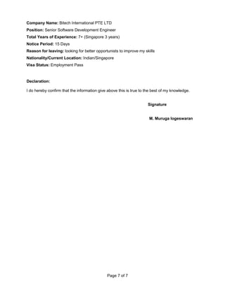 Company Name: Bitech International PTE LTD
Position: Senior Software Development Engineer
Total Years of Experience: 7+ (Singapore 3 years)
Notice Period: 15 Days
Reason for leaving: looking for better opportunists to improve my skills
Nationality/Current Location: Indian/Singapore
Visa Status: Employment Pass
Declaration:
I do hereby confirm that the information give above this is true to the best of my knowledge.
Signature
M. Muruga logeswaran
Page 7 of 7
 