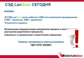 СЭД LanDocs СЕГОДНЯ
ВЫВОДЫ:
•В СЭД LanDocs могут работать 2500 пользователей одновременно
(1500 – локально, 1000 – удаленно).
•Результаты проекта:
Оптимизация маршрутизации документов привела к качественному
улучшению ряда бизнес-процессов,
связанных с внутренними и клиентскими сервисами.
Главное: возможность ответа на вопросы
ГДЕ? КТО? КОГДА?
 