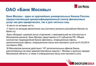 ОАО «Банк Москвы»
Банк Москвы - один из крупнейших универсальных банков России,
предоставляющий диверсифицированный спектр финансовых
услуг как для юридических, так и для частных лиц.
•6 место по активам нетто;
•7 место по вкладам физических лиц (согласно рэнкингу российских банков на
Banki.ru);
•Банк обладает широкой сетью отделений, с максимальной ее плотностью в
Московском регионе. Банк Москвы представлен в 47 субъектах РФ. Общее
количество подразделений Банка (филиалы, операционные офисы,
дополнительные офисы, операционные кассы вне кассового узла на 01.04.2014
составило 308);
•В Московском регионе действуют 147 дополнительных офисов Банка,
расположенных во всех административных округах г. Москвы и крупных городах
Московской области, а также 3 операционные кассы вне кассового узла.
 