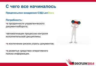 С чего все начиналось
Предпосылки внедрения СЭД LanDocs
Потребность:
•в прозрачности управленческого
документооборота;
•автоматизации процессов контроля
исполнительской дисциплины;
•в исключении рисков утраты документов;
•в развитых средствах оперативного
поиска информации.
 
