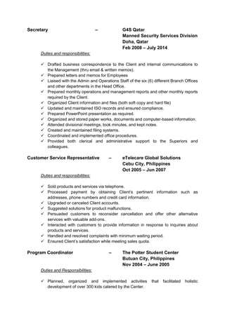Secretary – G4S Qatar
Manned Security Services Division
Doha, Qatar
Feb 2008 – July 2014
Duties and responsibilities:
 Drafted business correspondence to the Client and internal communications to
the Management (thru email & written memos).
 Prepared letters and memos for Employees
 Liaised with the Admin and Operations Staff of the six (6) different Branch Offices
and other departments in the Head Office.
 Prepared monthly operations and management reports and other monthly reports
required by the Client.
 Organized Client information and files (both soft copy and hard file)
 Updated and maintained ISO records and ensured compliance.
 Prepared PowerPoint presentation as required.
 Organized and stored paper works, documents and computer-based information.
 Attended divisional meetings, took minutes, and kept notes.
 Created and maintained filing systems.
 Coordinated and implemented office procedures.
 Provided both clerical and administrative support to the Superiors and
colleagues.
Customer Service Representative – eTelecare Global Solutions
Cebu City, Philippines
Oct 2005 – Jun 2007
Duties and responsibilities:
 Sold products and services via telephone.
 Processed payment by obtaining Client’s pertinent information such as
addresses, phone numbers and credit card information.
 Upgraded or canceled Client accounts.
 Suggested solutions for product malfunctions.
 Persuaded customers to reconsider cancellation and offer other alternative
services with valuable add-ons.
 Interacted with customers to provide information in response to inquiries about
products and services.
 Handled and resolved complaints with minimum waiting period.
 Ensured Client’s satisfaction while meeting sales quota.
Program Coordinator – The Potter Student Center
Butuan City, Philippines
Nov 2004 – June 2005
Duties and Responsibilities:
 Planned, organized and implemented activities that facilitated holistic
development of over 300 kids catered by the Center.
 