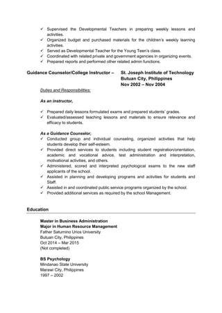  Supervised the Developmental Teachers in preparing weekly lessons and
activities.
 Organized budget and purchased materials for the children’s weekly learning
activities.
 Served as Developmental Teacher for the Young Teen’s class.
 Coordinated with related private and government agencies in organizing events.
 Prepared reports and performed other related admin functions.
Guidance Counselor/College Instructor – St. Joseph Institute of Technology
Butuan City, Philippines
Nov 2002 – Nov 2004
Duties and Responsibilities:
As an instructor,
 Prepared daily lessons formulated exams and prepared students’ grades.
 Evaluated/assessed teaching lessons and materials to ensure relevance and
efficacy to students.
As a Guidance Counselor,
 Conducted group and individual counseling, organized activities that help
students develop their self-esteem.
 Provided direct services to students including student registration/orientation,
academic and vocational advice, test administration and interpretation,
motivational activities, and others.
 Administered, scored and interpreted psychological exams to the new staff
applicants of the school.
 Assisted in planning and developing programs and activities for students and
Staff.
 Assisted in and coordinated public service programs organized by the school.
 Provided additional services as required by the school Management.
Education
Master in Business Administration
Major in Human Resource Management
Father Saturnino Urios University
Butuan City, Philippines
Oct 2014 – Mar 2015
(Not completed)
BS Psychology
Mindanao State University
Marawi City, Philippines
1997 – 2002
 
