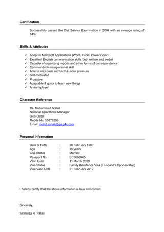 Certification
Successfully passed the Civil Service Examination in 2004 with an average rating of
84%.
Skills & Attributes
 Adept in Microsoft Applications (Word, Excel, Power Point)
 Excellent English communication skills both written and verbal
 Capable of organizing reports and other forms of correspondence
 Commendable interpersonal skill
 Able to stay calm and tactful under pressure
 Self-motivated
 Proactive
 Adaptable & quick to learn new things
 A team-player
Character Reference
Mr. Muhammad Sohail
National Operations Manager
G4S Qatar
Mobile No. 55876299
Email: mohd.suhail@qa.g4s.com
Personal Information
Date of Birth : 26 February 1980
Age : 35 years
Civil Status : Married
Passport No. : EC3686965
Valid Until : 11 March 2020
Visa Status : Family Residence Visa (Husband’s Sponsorship)
Visa Valid Until : 21 February 2019
I hereby certify that the above information is true and correct.
Sincerely,
Monaliza R. Palao
 