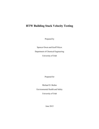 HTW Building Stack Velocity Testing
Prepared by
Spencer Owen and Geoff Silcox
Department of Chemical Engineering
University of Utah
Prepared for
Michael D. Brehm
Environmental Health and Safety
University of Utah
June 2015
 