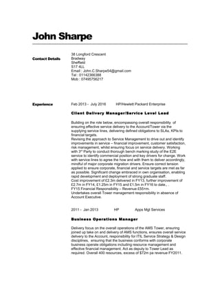John Sharpe
Contact Details
38 Longford Crescent
Bradway
Sheffield
S17 4LL
Email : John.C.Sharpe54@gmail.com
Tel : 01142366388
Mob : 07495756217
Experience Feb 2013 - July 2016 HP/Hewlett Packard Enterprise
Client Delivery Manager/Service Level Lead
Building on the role below, encompassing overall responsibility of
ensuring effective service delivery to the Account/Tower via the
supplying service lines, delivering defined obligations to SLAs, KPIs to
financial targets.
Revising the approach to Service Management to drive out and identify
improvements in service – financial improvement, customer satisfaction,
risk management, whilst ensuring focus on service delivery. Working
with 3rd
Party to conduct thorough bench marking study of the E2E
service to identify commercial position and key drivers for change. Work
with service lines to agree the how and with them to deliver accordingly,
mindful of major corporate migration drivers. Ensure correct tension
applied to ensure corporate, financial and service targets are met as far
as possible. Significant change embraced in own organisation, enabling
rapid development and deployment of strong graduate staff.
Cost improvement of £2.3m delivered in FY13, further improvement of
£2.7m in FY14, £1.25m in FY15 and £1.5m in FY16 to date., .
FY15 Financial Responsibility – Revenue £55+m.
Undertakes overall Tower management responsibility in absence of
Account Executive.
2011 - Jan 2013 HP Apps Mgt Services
Business Operations Manager
Delivery focus on the overall operations of the AMS Tower, ensuring
joined up take on and delivery of AMS functions, ensures overall service
delivery to the Account, responsibility for ITIL Service Strategy & Design
disciplines, ensuring that the business conforms with corporate
business operate obligations including resource management and
effective financial management. Act as deputy to Tower Lead as
required. Overall 400 resources, excess of $72m pa revenue FY2011.
 
