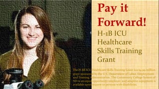 Pay it
Forward!
H-1B ICU
Healthcare
Skills Training
Grant
The H-1B ICU Healthcare Skills Training Grant is a $4.99 million
grant sponsored by the U.S. Department of Labor, Employment
and Training Administration. The Community College System of
NH is an equal opportunity employer, and adaptive equipment is
available upon request to persons with disabilities.
 