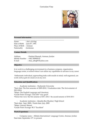 Curriculum Vitae
Personal Information
Name : Ala’a Al-Hajj
Date of Birth : June 8th
, 1991
Place of Birth : Amman
Nationality : Jordanian
Contact Details
Address : Hashmi Shamali, Amman, Jordan
Mobile Number : +962 789909152
E-mail : Alaa_alhajj91@yahoo.com
Objective
Is to work in a challenging environment in a business company, organization,
language centre, or school where I can utilize my capabilities to advance in my career
Enthusiastic individual, approaching tasks with results in mind, well organised, can
work well as part of a team or on my own
Education and Qualifications
- Academic institution – Hashemite University
*Start date: The first semester of 2009-2010 / Graduation date: The first semester of
2013-2014
*Major: The English Language and Literature
*Grade Point Average: 3.18/4.00 “very good”
*Honor list: twice/ the first semester of 2011-2012 / the second semester of 2010-2011
- Academic institution – Qutaiba Ben Muslim/ High School
*Start date: Sept. 2008 / Finish date: July, 2009
*Major: Literary Stream
*Grade Point Average: 90.3 “Excellent”
Work Experience
- Company name – Alibaba International Language Centre, Amman, Jordan
Start date: September 15th
, to present
 