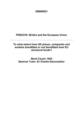 200600221
PIED3310: Britain and the European Union
To what extent have UK places, companies and
workers benefitted or not benefitted from EU
structural funds?
Word Count: 1643
Seminar Tutor: Dr Charlie Dannreuther
 