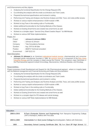 and Enhancements and Idoc objects.
• Analysing the functional Specification for the Change Request (CR).
• Co-ordinating the analysis with the onsite co-ordinators and Team Leads.
• Prepared the technical specifications and involved in coding.
• Performing Unit Testing and Analysis Like Runtime Analysis and SQL Trace, and code profiler access.
• Worked on various implicit enhancements in SCM module in MM .
• Worked on bug Fixes in the existing code or Functionality.
• Added additional functionality for the Existing Methods of the Classes.
• Worked on Existing Smart forms and created new smart forms as well.
• Worked on a complex object “ Service Entry Sheet Creation Report “ for MM Module.
• Worked on various SAP Note implementations.
Project # 4
Project : Johnson & Johnson EMEA
Client : Johnson & Johnson
Company : Tata Consultancy Services
Duration : Aug 2015 to till date
Position : ABAP/4 Technical consultant
Environment : SAP ECC 6.0
Client Description:
• Johnson & Johnson is an American multinational medical devices, pharmaceutical and consumer
packaged goods manufacturer founded in 1886. Its common stock is a component of the Dow Jones
Industrial Average and the company is listed among the Fortune. The company's major franchises in
the Pharmaceutical segment include Immunology, Neuroscience, Infectious Disease, and Oncology.
Responsibilities:
Project comprises of both Development and Support for J&J Pharmaceutical segment , where in it majorly deals
with the Material management and Financial Accounting and Sales and Documentation
• Analysing the functional Specification for the Change Request (CR).
• Co-ordinating the analysis with the onsite co-ordinators and Team Leads.
• Prepared the technical specifications and involved in coding.
• Performing Unit Testing and Analysis Like Runtime Analysis and SQL Trace, and code profiler access.
• Worked on various implicit enhancements in SCM module in MM .
• Worked on bug Fixes in the existing code or Functionality.
• Added additional functionality for the Existing Methods of the Classes.
• Worked on Existing Smart forms and created new smart forms as well.
• Worked on a complex object for PO release and cancel strategy.
• Worked on various SAP Note implementations for MM Module.
Education
2006 to 2010 B.Tech (Computer Science and Engineering) from Narayana Engineering College
(JNTU Anantapur), Nellore with First class.
2003 to 2005 Intermediate from Govt Junior College Buchireddypalem, Nellore with Distinction.
2003 Secondary School Leaving Certificate (Std. 10) from Govt ZP High School, GJ
 