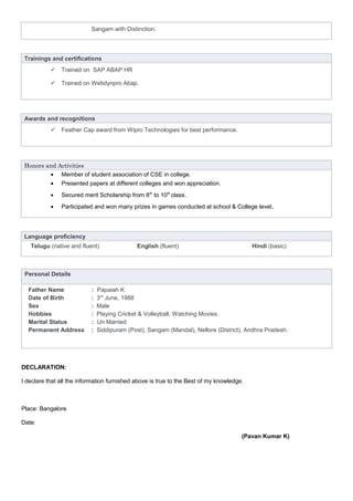 Sangam with Distinction.
Trainings and certifications
 Trained on SAP ABAP HR
 Trained on Webdynpro Abap.
Awards and recognitions
 Feather Cap award from Wipro Technologies for best performance.
Honors and Activities
• Member of student association of CSE in college.
• Presented papers at different colleges and won appreciation.
• Secured merit Scholarship from 8th
to 10th
class.
• Participated and won many prizes in games conducted at school & College level.
Language proficiency
Telugu (native and fluent) English (fluent) Hindi (basic)
Personal Details
Father Name : Papaiah K
Date of Birth : 3rd
June, 1988
Sex : Male
Hobbies : Playing Cricket & Volleyball, Watching Movies.
Marital Status : Un Married
Permanent Address : Siddipuram (Post), Sangam (Mandal), Nellore (District), Andhra Pradesh.
DECLARATION:
I declare that all the information furnished above is true to the Best of my knowledge.
Place: Bangalore
Date:
(Pavan Kumar K)
 
