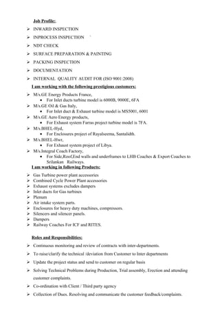 Job Profile:.
 INWARD INSPECTION
 INPROCESS INSPECTION `
 NDT CHECK
 SURFACE PREPARATION & PAINTING
 PACKING INSPECTION
 DOCUMENTATION
 INTERNAL QUALITY AUDIT FOR (ISO 9001:2008)
I am working with the following prestigious customers:
 M/s.GE Energy Products France,
• For Inlet ducts turbine model is 6000B, 9000E, 6FA
 M/s.GE Oil & Gas Italy,
• For Inlet duct & Exhaust turbine model is MS5001, 6001
 M/s.GE Aero Energy products,
• For Exhaust system Farras project turbine model is 7FA.
 M/s.BHEL-Hyd,
• For Enclosures project of Rayalseema, Santalidth.
 M/s.BHEL-Hwr,
• For Exhaust system project of Libya.
 M/s.Integral Coach Factory,
• For Side,Roof,End walls and underframes to LHB Coaches & Export Coaches to
Srilankan Railways.
I am working in following Products:
 Gas Turbine power plant accessories
 Combined Cycle Power Plant accessories
 Exhaust systems excludes dampers
 Inlet ducts for Gas turbines
 Plenum
 Air intake system parts.
 Enclosures for heavy duty machines, compressors.
 Silencers and silencer panels.
 Dampers
 Railway Coaches For ICF and RITES.
Roles and Responsibilities:
 Continuous monitoring and review of contracts with inter-departments.
 To raise/clarify the technical /deviation from Customer to Inter departments
 Update the project status and send to customer on regular basis
 Solving Technical Problems during Production, Trial assembly, Erection and attending
customer complaints.
 Co-ordination with Client / Third party agency
 Collection of Dues. Resolving and communicate the customer feedback/complaints.
 