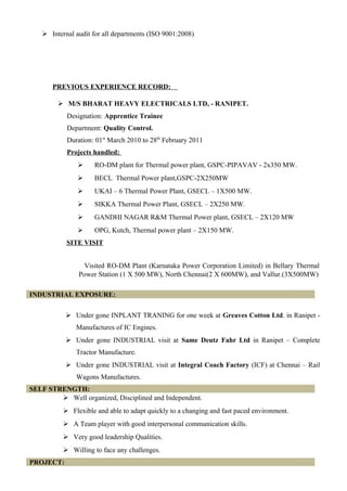  Internal audit for all departments (ISO 9001:2008)
PREVIOUS EXPERIENCE RECORD:
 M/S BHARAT HEAVY ELECTRICALS LTD, - RANIPET.
Designation: Apprentice Trainee
Department: Quality Control.
Duration: 01st
March 2010 to 28th
February 2011
Projects handled:
 RO-DM plant for Thermal power plant, GSPC-PIPAVAV - 2x350 MW.
 BECL Thermal Power plant,GSPC-2X250MW
 UKAI – 6 Thermal Power Plant, GSECL – 1X500 MW.
 SIKKA Thermal Power Plant, GSECL – 2X250 MW.
 GANDHI NAGAR R&M Thermal Power plant, GSECL – 2X120 MW
 OPG, Kutch, Thermal power plant – 2X150 MW.
SITE VISIT
Visited RO-DM Plant (Karnataka Power Corporation Limited) in Bellary Thermal
Power Station (1 X 500 MW), North Chennai(2 X 600MW), and Vallur.(3X500MW)
INDUSTRIAL EXPOSURE:
 Under gone INPLANT TRANING for one week at Greaves Cotton Ltd. in Ranipet -
Manufactures of IC Engines.
 Under gone INDUSTRIAL visit at Same Deutz Fahr Ltd in Ranipet – Complete
Tractor Manufacture.
 Under gone INDUSTRIAL visit at Integral Coach Factory (ICF) at Chennai – Rail
Wagons Manufactures.
SELF STRENGTH:
 Well organized, Disciplined and Independent.
 Flexible and able to adapt quickly to a changing and fast paced environment.
 A Team player with good interpersonal communication skills.
 Very good leadership Qualities.
 Willing to face any challenges.
PROJECT:
 