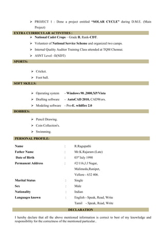  PROJECT 1 : Done a project entitled “SOLAR CYCLE” during D.M.E. (Main
Project)
EXTRA CUIRRICULAR ACTIVITIES :
 National Cadet Crops – Grade B, Rank-CDT.
 Volunteer of National Service Scheme and organized two camps.
 Internal Quality Auditor Training Class attended at TQM Chennai.
 ASNT Level –II(NDT)
SPORTS:
 Cricket.
 Foot ball.
SOFT SKILLS:
 Operating system - Windows 98 ,2000,XP/Vista
 Drafting software - AutoCAD 2010, CADWorx.
 Modeling software - Pro-E. wildfire 2.0
HOBBIES:
 Pencil Drawing.
 Coin Collection's.
 Swimming.
Name : R.Ragupathi
Father Name : Mr.K.Rajaram (Late)
Date of Birth : 03rd
July 1990
Permanent Address : #2/116,J.J Nagar,
Malimedu,Ranipet,
Vellore - 632 406.
Marital Status : Single
Sex : Male
Nationality : Indian
Languages known : English - Speak, Read, Write
Tamil - Speak, Read, Write
DECLARATION
I hereby declare that all the above mentioned information is correct to best of my knowledge and
responsibility for the correctness of the mentioned particular..
PERSONAL PROFILE:
 