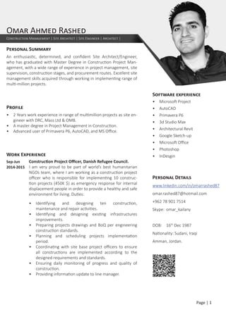 Personal Summary
An enthusiastic, determined, and confident Site Architect/Engineer,
who has graduated with Master Degree in Construction Project Man-
agement, with a wide range of experience in project management, site
supervision, construction stages, and procurement routes. Excellent site
management skills acquired through working in implementing range of
multi-million projects.
Profile
•	 2 Years work experience in range of multimillion projects as site en-
gineer with DRC, Mass Ltd & OMB.
•	 A master degree in Project Management in Construction.
•	 Advanced user of Primavera P6, AutoCAD, and MS Office.
Work Experience
Sep-Jun
2014-2015	
Construction Project Officer, Danish Refugee Council.
I am very proud to be part of world’s best humanitarian
NGOs team, where I am working as a construction project
officer who is responsible for implementing 10 construc-
tion projects (450K $) as emergency response for internal
displacement people in order to provide a healthy and safe
environment for living. Duties:
•	 Identifying and designing ten construction,
maintenance and repair activities.
•	 Identifying and designing existing infrastructures
improvements.
•	 Preparing projects drawings and BoQ per engineering
construction standards.
•	 Planning and scheduling projects implementation
period.
•	 Coordinating with site base project officers to ensure
all constructions are implemented according to the
designed requirements and standards.
•	 Ensuring daily monitoring of progress and quality of
construction.
•	 Providing information update to line manager.
Omar Ahmed Rashed
Construction Management | Site Architect | Site Engineer | Architect |
Software experience
•	 Microsoft Project
•	 AutoCAD
•	 Primavera P6
•	 3d Studio Max
•	 Architectural Revit
•	 Google Sketch-up
•	 Microsoft Office
•	 Photoshop
•	 InDesgin
Personal Details
www.linkedin.com/in/omarrashed87
omar.rashed87@hotmail.com
+962 78 901 7514
Skype:	 omar_kailany
DOB:	 16th
Dec 1987
Nationality: Sudani, Iraqi
Amman, Jordan.
Page | 1
 