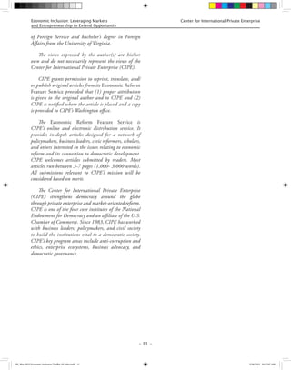 – 11 –
Center for International Private EnterpriseEconomic Inclusion: Leveraging Markets
and Entrepreneurship to Extend Opportunity
of Foreign Service and bachelor’s degree in Foreign
Affairs from the University of Virginia.
The views expressed by the author(s) are his/her
own and do not necessarily represent the views of the
Center for International Private Enterprise (CIPE).
CIPE grants permission to reprint, translate, and/
or publish original articles from its Economic Reform
Feature Service provided that (1) proper attribution
is given to the original author and to CIPE and (2)
CIPE is notified where the article is placed and a copy
is provided to CIPE’s Washington office.
The Economic Reform Feature Service is
CIPE’s online and electronic distribution service. It
provides in-depth articles designed for a network of
policymakers, business leaders, civic reformers, scholars,
and others interested in the issues relating to economic
reform and its connection to democratic development.
CIPE welcomes articles submitted by readers. Most
articles run between 3-7 pages (1,000- 3,000 words).
All submissions relevant to CIPE’s mission will be
considered based on merit.
The Center for International Private Enterprise
(CIPE) strengthens democracy around the globe
through private enterprise and market-oriented reform.
CIPE is one of the four core institutes of the National
Endowment for Democracy and an affiliate of the U.S.
Chamber of Commerce. Since 1983, CIPE has worked
with business leaders, policymakers, and civil society
to build the institutions vital to a democratic society.
CIPE’s key program areas include anti-corruption and
ethics, enterprise ecosystems, business advocacy, and
democratic governance.
FS_May 2015 Economic Inclusion Toolkit AF edits.indd 11 5/26/2015 10:17:07 AM
 