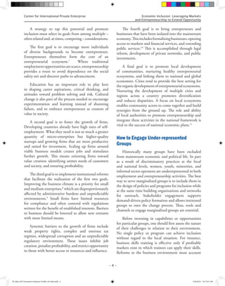 Center for International Private Enterprise Economic Inclusion: Leveraging Markets
and Entrepreneurship to Extend Opportunity
– 4 –
A strategy to tap this potential and promote
inclusion must select its goals from among multiple –
often related and, at times, competing – considerations.
The first goal is to encourage more individuals
of diverse backgrounds to become entrepreneurs.
Entrepreneurs themselves form the core of an
entrepreneurial ecosystem.7
Where traditional
employmentopportunitiesarescarce,entrepreneurship
provides a route to avoid dependence on the social
safety net and discover paths to advancement.
Education has an important role to play here
in shaping career aspirations, critical thinking, and
attitudes toward problem solving and risk. Cultural
change is also part of the process needed to encourage
experimentation and learning instead of shunning
failure, and to embrace entrepreneurs as creators of
value in society.
A second goal is to foster the growth of firms.
Developing countries already have high rates of self-
employment. What they need is not so much a greater
quantity of micro-enterprises but higher-quality
startups and growing firms that are more productive
and suited for investment. Scaling up firms around
viable business models creates jobs and stimulates
further growth. This means orienting firms toward
value creation: identifying unmet needs of customers
and society, and ensuring profitability.
The third goal is to implement institutional reforms
that facilitate the realization of the first two goals.
Improving the business climate is a priority for small
and medium enterprises,8
which are disproportionately
affected by administrative burdens and unpredictable
environments.9
Small firms have limited resources
for compliance and often contend with regulations
written for the benefit of established interests. Barriers
to business should be lowered to allow new entrants
with more limited means.
Systemic barriers to the growth of firms include
weak property rights, complex and onerous tax
regimes, widespread corruption and an unpredictable
regulatory environment. These issues inhibit job
creation, penalize profitability, and restrict opportunity
to those with better access to resources and influence.
The fourth goal is to bring entrepreneurs and
businesses that have been isolated into the mainstream
economy.Thisincludesformalizingbusinesses,opening
access to markets and financial services, and extending
public services.10
This is accomplished through legal
reform, development of private networks, and public
investments.
A final goal is to promote local development
of communities, nurturing healthy entrepreneurial
ecosystems, and linking them to national and global
economies. Cities tend to provide the best setting for
theorganicdevelopmentofentrepreneurialecosystems.
Nurturing the development of multiple cities and
regions across a country promotes diversification
and reduces disparities. A focus on local ecosystems
enables community actors to come together and build
synergies from the ground up. The role and ability
of local authorities to promote entrepreneurship and
integrate these activities in the national framework is
vital to the success of national economic plans.11
How to Engage Under-represented
Groups
Historically many groups have been excluded
from mainstream economic and political life. In part
as a result of discriminatory practices at the local
and national levels, women, youth, minorities, and
informal sector operators are underrepresented in both
employment and entrepreneurship activities. The best
way to serve marginalized groups is to include them in
the design of policies and programs for inclusion while
at the same time building organizations and networks
for outreach. Stakeholder engagement supports
demand-driven policy formation and allows interested
groups to own the change process. Thus, tools and
channels to engage marginalized groups are essential.
Before investing in capabilities or opportunities
for particular groups, one should first assess the nature
of their challenges in relation to their environment.
No single policy or program can achieve inclusion
without regard to the local situation. For instance,
business skills training is effective only if profitable
markets exist in which trainees can apply their skills.
Reforms to the business environment must account
FS_May 2015 Economic Inclusion Toolkit AF edits.indd 4 5/26/2015 10:17:07 AM
 