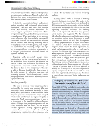 – 5 –
Center for International Private EnterpriseEconomic Inclusion: Leveraging Markets
and Entrepreneurship to Extend Opportunity
for customary practices that either inhibit or promote
access to markets and services. Network analysis helps
determine how groups are either connected or isolated
from mainstream society and business.
A distinctive combination of actors and methods
is often needed to reach traditionally disadvantaged
populations. Leadership can come from multiple
sectors. For instance, business associations and
business support organizations are important vehicles
for representing, serving, and mobilizing economically
excluded groups. Where associations do not represent
groups effectively, other intermediaries may establish
channels for outreach and mechanisms to overcome
barriers. In either case, building leadership abilities
in target populations is vital to gaining their insights
and commitment to sustaining change. The right
way to engage different populations varies greatly, so
an outreach program should start small, validate the
approach, and scale up.
Engaging under-represented groups means
bringing them into the entrepreneurial ecosystem as
well as building up the ecosystem and lowering the
barriers. In fact, core measures of the health of any
entrepreneurial ecosystem include diversity and
the ability to draw in new entrepreneurs.12
In order
to achieve this, one should involve these groups in
the policy process for reforming ecosystems and
promoting inclusion. They will need advocacy skills,
dialogue platforms, and alliances spanning different
segments of society.
Youth Entrepreneurship
The drive to promote youth entrepreneurship is
motivated by the pressing need to create jobs amid
burgeoning young populations. Especially in places
where public sector careers are the dominant choice
for young graduates, entrepreneurial careers can spark
private sector development and open new paths to
opportunity. Youth entrepreneurship can be seen as
an investment in the capabilities of future business
leaders. Although most young entrepreneurs will not
create permanent jobs for others, they do acquire
valuable experience. Startup experience prepares
youth for future ventures and allows them to bring
entrepreneurial practices into other companies, large
or small. This experience also cultivates leadership
qualities.
Raising human capital is essential to fostering
inclusion. Educators must align skills taught in the
classroom with the needs of employers and markets.
Within educational systems, needed reforms include
incorporating entrepreneurship content into curricula,
expanding vocational education, and adopting
methods of experiential education that promote
active learning and judgment. On the employers’
side, chambers of commerce and business associations
can coordinate private sector investment in youth
entrepreneurial abilities and work force development.
13
Training programs should recognize that students
and trainees often have economic experience;
programs must account for these experiences and
actual market opportunitiesesults for youth can be
improved by observing good program practices. Any
policy or program for youth should incorporate young
people in the design phase. Leadership development
allows youth to engage more effectively and gives
their participation a broader reach when they extend
their learning to others. Beginning entrepreneurs need
guidance in navigating their ecosystem and will require
a variety of supports and services—in addition to
training and financing—to be successful. In particular,
aspiring entrepreneurs should connect with and learn
from more experienced entrepreneurs and should not
be grouped only with peers of similar background and
ability.14
Developing Entrepreneurial Talent and
Leadership among Youth in Peru15
Since 2008, CIPE has worked with Instituto Invertir,
a Peruvian non-profit organization with a mission to
promote entrepreneurship and business development
to foster economic inclusion among youth in rural
Peru. Beyond just teaching youth about democracy
and the benefits of a free-market economy, Invertir
provides young people with the necessary tools to
become entrepreneurs and create opportunities not
only for themselves, but also for their communities.
EmprendeAhora was designed as a leadership and
entrepreneurship training program to give university
students from rural Peru the necessary tools and
FS_May 2015 Economic Inclusion Toolkit AF edits.indd 5 5/26/2015 10:17:07 AM
 