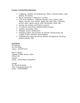 DUTIES AND RESPONSIBILITIES
 Configuring, Installing and troubleshooting Wireless Motorola Radios, routers
including 4G antennas
 Dial-up and Outlook Configurations to Clients
 LAN/ WAN Installation, configuring Microtik routers, Radwin radios,
ubiquity networks, cisco switches, splicing fibre optic cables, terminating
network cables, running network cables and installing cabinet units
 Securing data, Software and Hardware resources
 PC Hardware and Software Installation/Repair/Upgrade
 Attending and assisting Clients
 Managing Systems Administration
 Developing policies and procedures for electronic data processing and
computer systems operations and development.
 Troubleshooting system and network problems and diagnosing and solving
hardware/software faults
REFEREES
The instructor
Mr. Paul Thaulo
contact: +265999375247
Miss D. Sibande
Tsabango Catholic primary school
P.O box 508
Lilongwe
contact: +265997498935/ 888645638
Iconnect
Mr. Mweshi Kusensela
email: mweshi@gilvatech.co.zm
contact: +260955600009
 