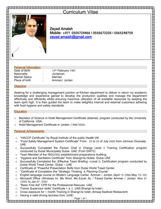 Curriculum Vitae
Page 1 of 7
Personal Information
Date of Birth : 16th February 1981
Nationality : Jordanian
Marital Status : Married
Place of birth : Amman/ Jordan
Objective
Seeking for a challenging management position at Kitchen department to deliver in return my academic
knowledge and experience gained to develop the production qualities and manage the department
effectively and efficiently whilst ensuring maximize utilization of all available resources by keeping the
team spirit high. It is then guided the team to make delightful internal and external customers adhering
with food hygiene and safety standards.
Education
o Bachelor of Science in Hotel Management Certificate obtained, program conducted by the University
of California. USA.
o Hotel Management Certificate in Jordan (1998/2000)
Personal Achievements
o “HACCP Certificate” by Royal Institute of the public Health UK
o “Food Safety Management System Certificate” From. 23 to 25 of July 2005 from Johnson Diversely.
UAE
o Successfully Completed the Person Chef in Charge Level 3 Training Certification program
conducted by Dubai Municipality Dubai. UAE (From DWTC)
o Team Member of the ISO22000 establishment preparations Auditing.
o “Hygiene and Sanitation Certificate” from Shangri-la Hotels. Dubai UAE
o Successfully Completed the (Effective Team Briefing –Level 2) Certification program conducted by
Dubai World Tread Center. Dubai – UAE
o Certificate of “Powerful Presentation Skills from Dubai World Tread Center.
o “Certificate of Completion the “Strategic Thinking & Planning Course”.
o English language course on Modern Language Center. Amman / Jordan (April 15 (03to May 13/ 03)
o Microsoft Office (Windows 95. Ms Word. Ms Excel) AL / Faired Center Amman / Jordan -Nov 01
/2002 to Jan 01 /2001
o “Basic First Aid” CPR for the Professional Rescues. UAE
o Trainer Supervisor skills” Certificate 1 & 2. UAE(Shangri-la hotel )
o Cross exposure for 1 month Training in Shangri-la hotel (Amwaj Seafood Restaurant)
o Having a valid driving laciness from (UAE)
Zeyad Amaish
Mobile: +971 0505724466 | 0556672205 | 0565248759
zeyad.amaish@gmail.com
 