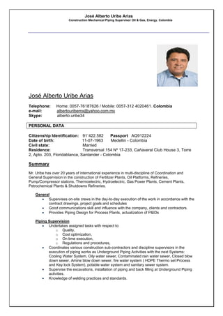 José Alberto Uribe Arias
Construction Mechanical Piping Supervisor Oil & Gas, Energy. Colombia
José Alberto Uribe Arias
Telephone: Home: 0057-76187626 / Mobile: 0057-312 4020461. Colombia
e-mail: albertouribemx@yahoo.com.mx
Skype: alberto.uribe34
PERSONAL DATA
Citizenship Identification: 91`422.582 Passport AQ912224
Date of birth: 11-07-1963 Medellin - Colombia
Civil state: Married
Residence: Transversal 154 Nº 17-233, Cañaveral Club House 3, Torre
2, Apto. 203, Floridablanca, Santander - Colombia
Summary
Mr. Uribe has over 20 years of international experience in multi-discipline of Coordination and
General Supervision in the construction of Fertilizer Plants, Oil Platforms, Refineries,
Pump/Compressor stations, Thermoelectric, Hydroelectric, Gas Power Plants, Cement Plants,
Petrochemical Plants & Shutdowns Refineries.
General
 Supervises on-site crews in the day-to-day execution of the work in accordance with the
contract drawings, project goals and schedules
 Good communications skill and influence with the company, clients and contractors.
 Provides Piping Design for Process Plants, actualization of P&IDs
Piping Supervision
 Undertakes assigned tasks with respect to:
o Quality,
o Cost optimization,
o On time execution,
o Regulations and procedures,
 Coordinates various construction sub-contractors and discipline supervisors in the
execution of piping works as Underground Piping Activities with the next Systems:
Cooling Water System, Oily water sewer, Contaminated rain water sewer, Closed blow
down sewer, Amine blow down sewer, fire water system ( HDPE Thermo set Process
and Key lock System), potable water system and sanitary sewer system.
 Supervise the excavations, installation of piping and back filling at Underground Piping
activities.
 Knowledge of welding practices and standards.
 