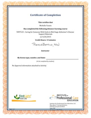 No Approval information attached to Activity
Instructor
My license type, number, and State:
(to be completed by student)
Certificate of Completion
Institute for Professional Care Education, LLC
Dba aQuire Training Solutions,
8740 SE Sunnybrook Blvd
Suite 300
Clackamas, OR 97015
Page 1 of 1
This certifies that
Michelle Younis
Has completed the following distance learning course
VBTP125 - Caring for Someone With Early to Mid Stage Alzheimer's Disease
Support Materials
on 4/20/2015
Credit Hours: 15 minutes
 