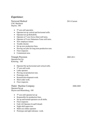 Experience:
Norwood Medical 2011-Current
CNC Machinist
Dayton, OH
 5th axis mill specialist.
 Operator/set up vertical and horizontal mills.
 Operator/set up Robodrills.
 Operator of 7 axis Swiss (Star) mill turns.
 Operator of 9 axis Nakamura-Tome mill turns.
 New employee trainer.
 Trouble shooter.
 Set up new production lines.
 Proving out jobs for long term production runs.
 Floor inspector.
 Containment area.
Triangle Precision 2005-2011
Operator/Set Up
Kettering, OH
 Operator/Set up horizontal and vertical mills.
 5th axis mill work.
 Lathe operator.
 Proving out production runs.
 Prototype work.
 Research/development work.
 Short order work.
 Floor inspector.
Thaler Machine Company 2000-2005
Operator/Set up
Dayton and Miamisburg, OH
 5th axis mill operator/set up
 Responsible for production lines.
 Set up and trained operators on all shifts.
 Floor inspector.
 Fork Lift Operator (Load/Unload)
 Night shift supervisor.
 Multi-axis lathes operator
 Prototype and tight tolerance work.
 