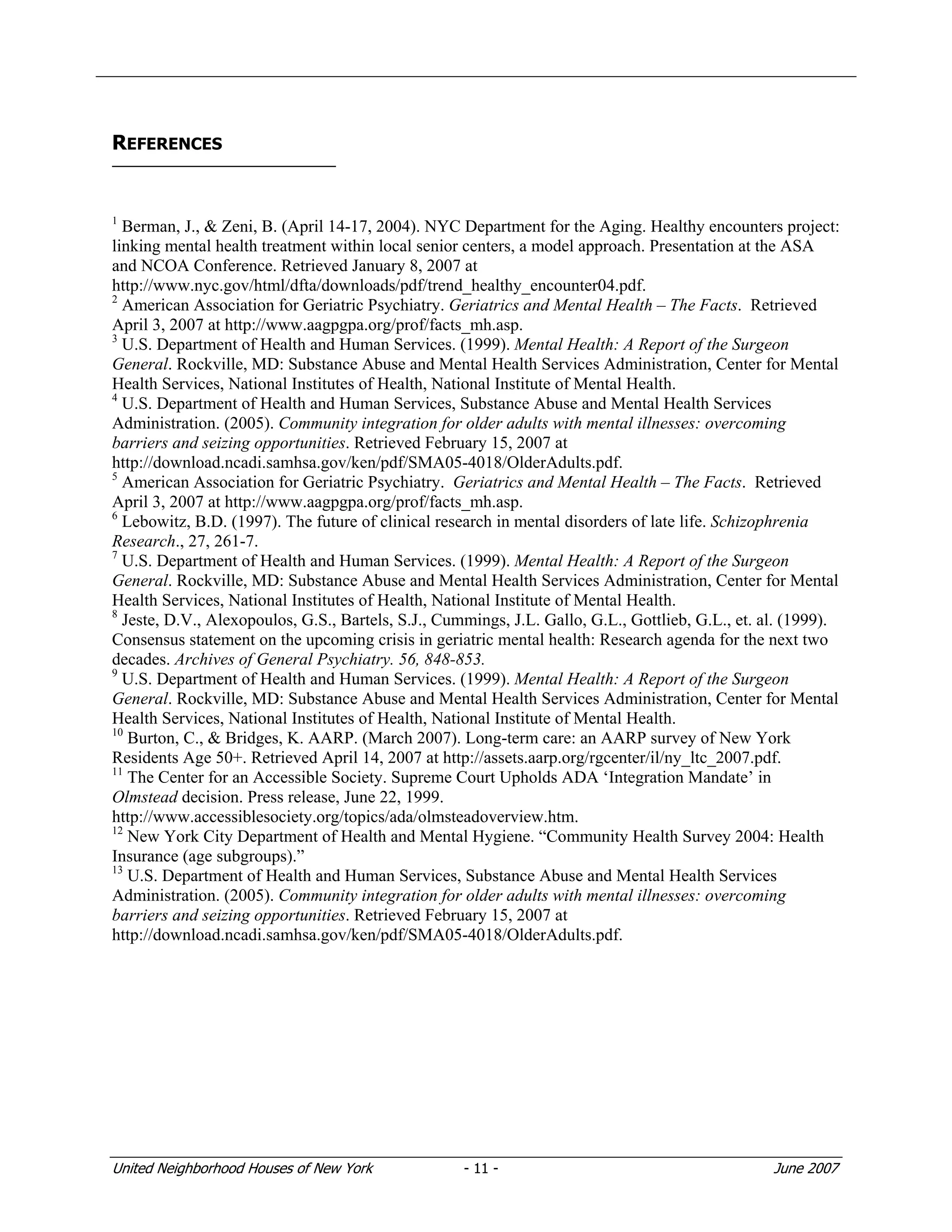 United Neighborhood Houses of New York - 11 - June 2007
REFERENCES
1
Berman, J., & Zeni, B. (April 14-17, 2004). NYC Department for the Aging. Healthy encounters project:
linking mental health treatment within local senior centers, a model approach. Presentation at the ASA
and NCOA Conference. Retrieved January 8, 2007 at
http://www.nyc.gov/html/dfta/downloads/pdf/trend_healthy_encounter04.pdf.
2
American Association for Geriatric Psychiatry. Geriatrics and Mental Health – The Facts. Retrieved
April 3, 2007 at http://www.aagpgpa.org/prof/facts_mh.asp.
3
U.S. Department of Health and Human Services. (1999). Mental Health: A Report of the Surgeon
General. Rockville, MD: Substance Abuse and Mental Health Services Administration, Center for Mental
Health Services, National Institutes of Health, National Institute of Mental Health.
4
U.S. Department of Health and Human Services, Substance Abuse and Mental Health Services
Administration. (2005). Community integration for older adults with mental illnesses: overcoming
barriers and seizing opportunities. Retrieved February 15, 2007 at
http://download.ncadi.samhsa.gov/ken/pdf/SMA05-4018/OlderAdults.pdf.
5
American Association for Geriatric Psychiatry. Geriatrics and Mental Health – The Facts. Retrieved
April 3, 2007 at http://www.aagpgpa.org/prof/facts_mh.asp.
6
Lebowitz, B.D. (1997). The future of clinical research in mental disorders of late life. Schizophrenia
Research., 27, 261-7.
7
U.S. Department of Health and Human Services. (1999). Mental Health: A Report of the Surgeon
General. Rockville, MD: Substance Abuse and Mental Health Services Administration, Center for Mental
Health Services, National Institutes of Health, National Institute of Mental Health.
8
Jeste, D.V., Alexopoulos, G.S., Bartels, S.J., Cummings, J.L. Gallo, G.L., Gottlieb, G.L., et. al. (1999).
Consensus statement on the upcoming crisis in geriatric mental health: Research agenda for the next two
decades. Archives of General Psychiatry. 56, 848-853.
9
U.S. Department of Health and Human Services. (1999). Mental Health: A Report of the Surgeon
General. Rockville, MD: Substance Abuse and Mental Health Services Administration, Center for Mental
Health Services, National Institutes of Health, National Institute of Mental Health.
10
Burton, C., & Bridges, K. AARP. (March 2007). Long-term care: an AARP survey of New York
Residents Age 50+. Retrieved April 14, 2007 at http://assets.aarp.org/rgcenter/il/ny_ltc_2007.pdf.
11
The Center for an Accessible Society. Supreme Court Upholds ADA ‘Integration Mandate’ in
Olmstead decision. Press release, June 22, 1999.
http://www.accessiblesociety.org/topics/ada/olmsteadoverview.htm.
12
New York City Department of Health and Mental Hygiene. “Community Health Survey 2004: Health
Insurance (age subgroups).”
13
U.S. Department of Health and Human Services, Substance Abuse and Mental Health Services
Administration. (2005). Community integration for older adults with mental illnesses: overcoming
barriers and seizing opportunities. Retrieved February 15, 2007 at
http://download.ncadi.samhsa.gov/ken/pdf/SMA05-4018/OlderAdults.pdf.
 