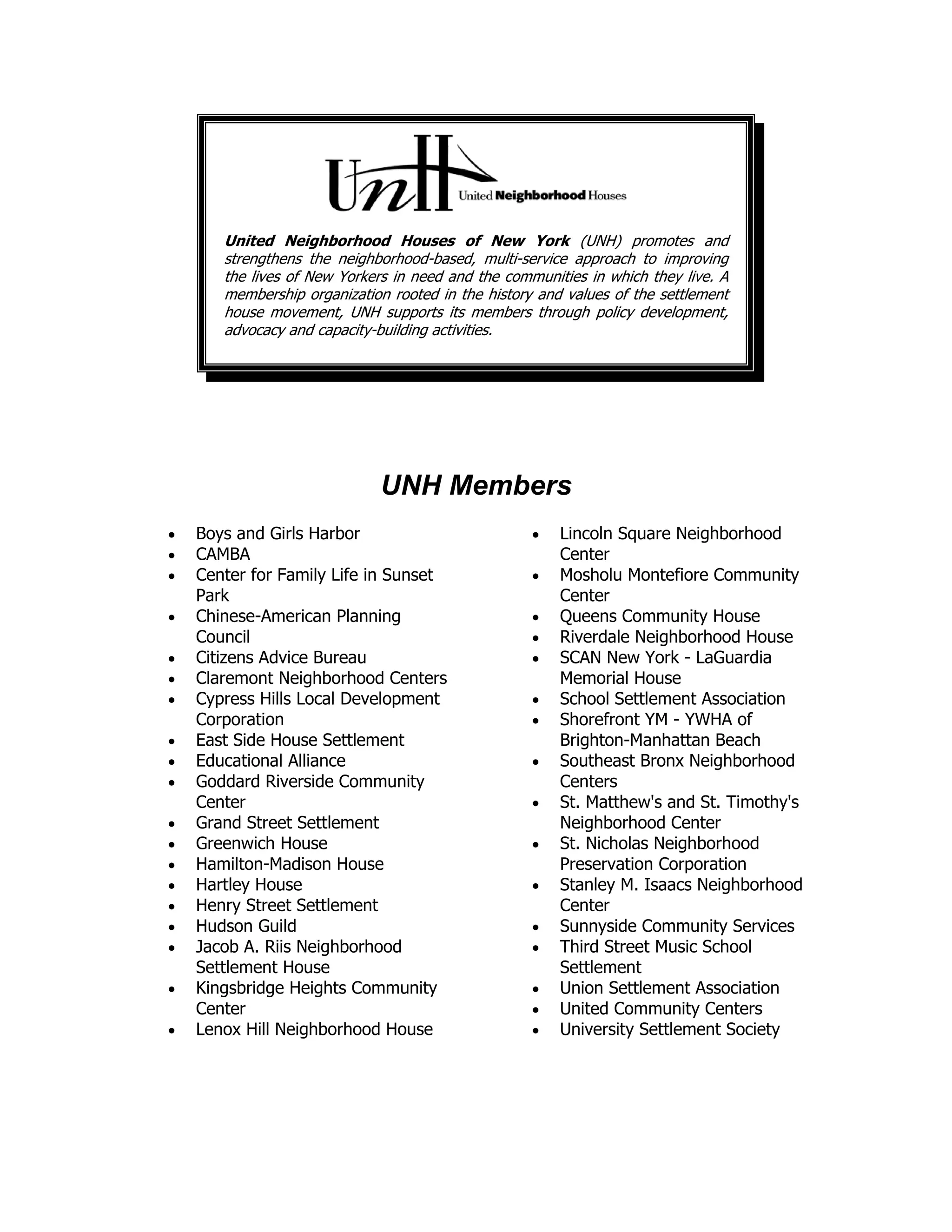 United Neighborhood Houses of New York (UNH) promotes and
strengthens the neighborhood-based, multi-service approach to improving
the lives of New Yorkers in need and the communities in which they live. A
membership organization rooted in the history and values of the settlement
house movement, UNH supports its members through policy development,
advocacy and capacity-building activities.
UNH Members
• Boys and Girls Harbor
• CAMBA
• Center for Family Life in Sunset
Park
• Chinese-American Planning
Council
• Citizens Advice Bureau
• Claremont Neighborhood Centers
• Cypress Hills Local Development
Corporation
• East Side House Settlement
• Educational Alliance
• Goddard Riverside Community
Center
• Grand Street Settlement
• Greenwich House
• Hamilton-Madison House
• Hartley House
• Henry Street Settlement
• Hudson Guild
• Jacob A. Riis Neighborhood
Settlement House
• Kingsbridge Heights Community
Center
• Lenox Hill Neighborhood House
• Lincoln Square Neighborhood
Center
• Mosholu Montefiore Community
Center
• Queens Community House
• Riverdale Neighborhood House
• SCAN New York - LaGuardia
Memorial House
• School Settlement Association
• Shorefront YM - YWHA of
Brighton-Manhattan Beach
• Southeast Bronx Neighborhood
Centers
• St. Matthew's and St. Timothy's
Neighborhood Center
• St. Nicholas Neighborhood
Preservation Corporation
• Stanley M. Isaacs Neighborhood
Center
• Sunnyside Community Services
• Third Street Music School
Settlement
• Union Settlement Association
• United Community Centers
• University Settlement Society
 