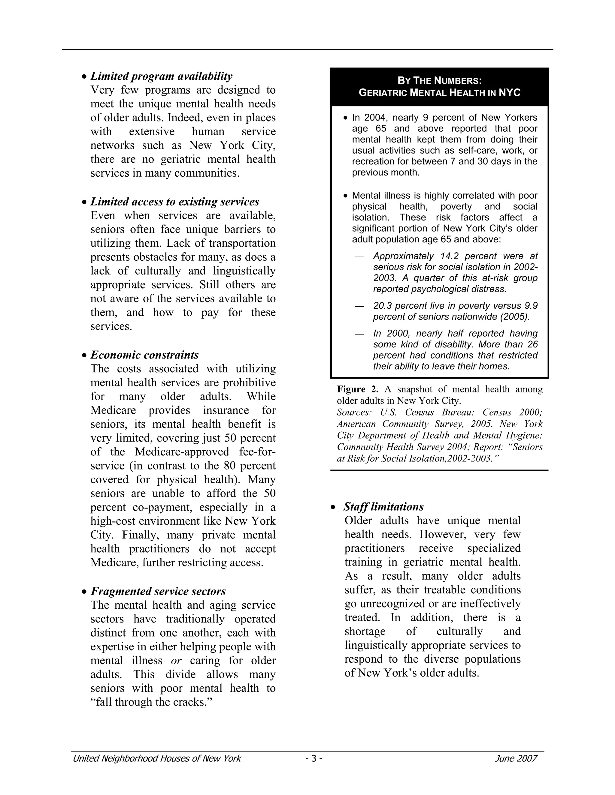 United Neighborhood Houses of New York - 3 - June 2007
• Limited program availability
Very few programs are designed to
meet the unique mental health needs
of older adults. Indeed, even in places
with extensive human service
networks such as New York City,
there are no geriatric mental health
services in many communities.
• Limited access to existing services
Even when services are available,
seniors often face unique barriers to
utilizing them. Lack of transportation
presents obstacles for many, as does a
lack of culturally and linguistically
appropriate services. Still others are
not aware of the services available to
them, and how to pay for these
services.
• Economic constraints
The costs associated with utilizing
mental health services are prohibitive
for many older adults. While
Medicare provides insurance for
seniors, its mental health benefit is
very limited, covering just 50 percent
of the Medicare-approved fee-for-
service (in contrast to the 80 percent
covered for physical health). Many
seniors are unable to afford the 50
percent co-payment, especially in a
high-cost environment like New York
City. Finally, many private mental
health practitioners do not accept
Medicare, further restricting access.
• Fragmented service sectors
The mental health and aging service
sectors have traditionally operated
distinct from one another, each with
expertise in either helping people with
mental illness or caring for older
adults. This divide allows many
seniors with poor mental health to
“fall through the cracks.”
• Staff limitations
Older adults have unique mental
health needs. However, very few
practitioners receive specialized
training in geriatric mental health.
As a result, many older adults
suffer, as their treatable conditions
go unrecognized or are ineffectively
treated. In addition, there is a
shortage of culturally and
linguistically appropriate services to
respond to the diverse populations
of New York’s older adults.
BY THE NUMBERS:
GERIATRIC MENTAL HEALTH IN NYC
• In 2004, nearly 9 percent of New Yorkers
age 65 and above reported that poor
mental health kept them from doing their
usual activities such as self-care, work, or
recreation for between 7 and 30 days in the
previous month.
• Mental illness is highly correlated with poor
physical health, poverty and social
isolation. These risk factors affect a
significant portion of New York City’s older
adult population age 65 and above:
— Approximately 14.2 percent were at
serious risk for social isolation in 2002-
2003. A quarter of this at-risk group
reported psychological distress.
— 20.3 percent live in poverty versus 9.9
percent of seniors nationwide (2005).
— In 2000, nearly half reported having
some kind of disability. More than 26
percent had conditions that restricted
their ability to leave their homes.
Figure 2. A snapshot of mental health among
older adults in New York City.
Sources: U.S. Census Bureau: Census 2000;
American Community Survey, 2005. New York
City Department of Health and Mental Hygiene:
Community Health Survey 2004; Report: “Seniors
at Risk for Social Isolation,2002-2003.”
 