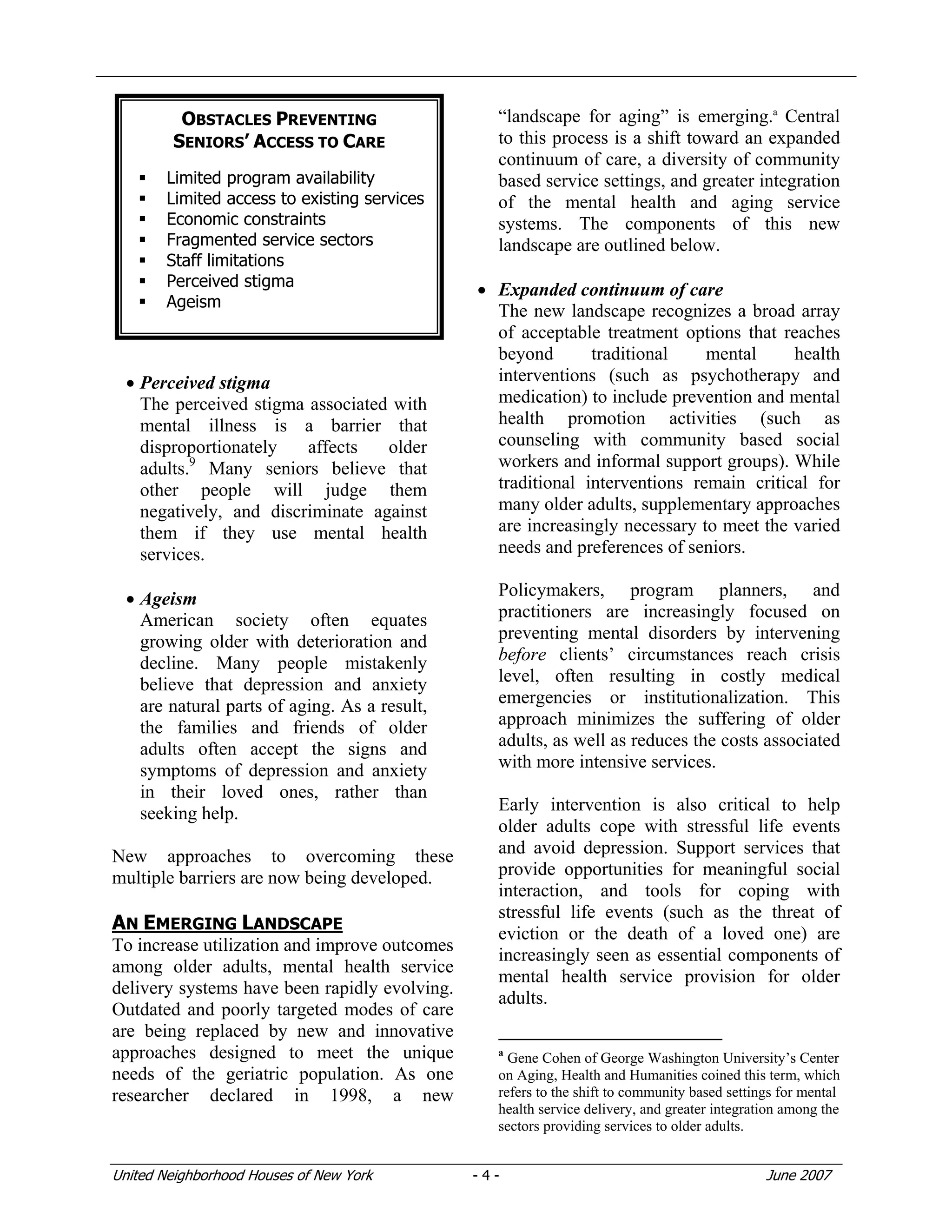United Neighborhood Houses of New York - 4 - June 2007
• Perceived stigma
The perceived stigma associated with
mental illness is a barrier that
disproportionately affects older
adults.9
Many seniors believe that
other people will judge them
negatively, and discriminate against
them if they use mental health
services.
• Ageism
American society often equates
growing older with deterioration and
decline. Many people mistakenly
believe that depression and anxiety
are natural parts of aging. As a result,
the families and friends of older
adults often accept the signs and
symptoms of depression and anxiety
in their loved ones, rather than
seeking help.
New approaches to overcoming these
multiple barriers are now being developed.
AN EMERGING LANDSCAPE
To increase utilization and improve outcomes
among older adults, mental health service
delivery systems have been rapidly evolving.
Outdated and poorly targeted modes of care
are being replaced by new and innovative
approaches designed to meet the unique
needs of the geriatric population. As one
researcher declared in 1998, a new
“landscape for aging” is emerging.a
Central
to this process is a shift toward an expanded
continuum of care, a diversity of community
based service settings, and greater integration
of the mental health and aging service
systems. The components of this new
landscape are outlined below.
• Expanded continuum of care
The new landscape recognizes a broad array
of acceptable treatment options that reaches
beyond traditional mental health
interventions (such as psychotherapy and
medication) to include prevention and mental
health promotion activities (such as
counseling with community based social
workers and informal support groups). While
traditional interventions remain critical for
many older adults, supplementary approaches
are increasingly necessary to meet the varied
needs and preferences of seniors.
Policymakers, program planners, and
practitioners are increasingly focused on
preventing mental disorders by intervening
before clients’ circumstances reach crisis
level, often resulting in costly medical
emergencies or institutionalization. This
approach minimizes the suffering of older
adults, as well as reduces the costs associated
with more intensive services.
Early intervention is also critical to help
older adults cope with stressful life events
and avoid depression. Support services that
provide opportunities for meaningful social
interaction, and tools for coping with
stressful life events (such as the threat of
eviction or the death of a loved one) are
increasingly seen as essential components of
mental health service provision for older
adults.
a
Gene Cohen of George Washington University’s Center
on Aging, Health and Humanities coined this term, which
refers to the shift to community based settings for mental
health service delivery, and greater integration among the
sectors providing services to older adults.
OBSTACLES PREVENTING
SENIORS’ ACCESS TO CARE
Limited program availability
Limited access to existing services
Economic constraints
Fragmented service sectors
Staff limitations
Perceived stigma
Ageism
 