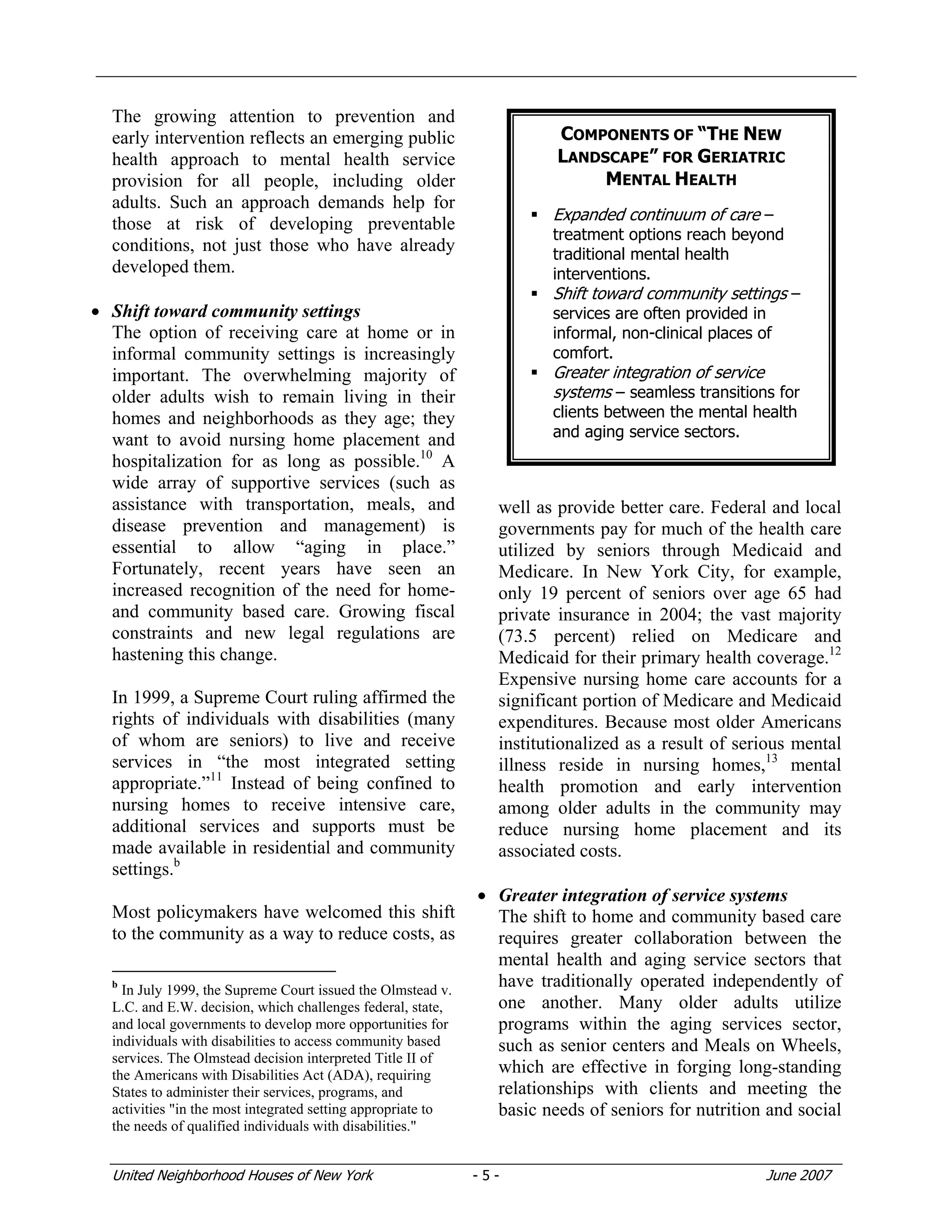 United Neighborhood Houses of New York - 5 - June 2007
The growing attention to prevention and
early intervention reflects an emerging public
health approach to mental health service
provision for all people, including older
adults. Such an approach demands help for
those at risk of developing preventable
conditions, not just those who have already
developed them.
• Shift toward community settings
The option of receiving care at home or in
informal community settings is increasingly
important. The overwhelming majority of
older adults wish to remain living in their
homes and neighborhoods as they age; they
want to avoid nursing home placement and
hospitalization for as long as possible.10
A
wide array of supportive services (such as
assistance with transportation, meals, and
disease prevention and management) is
essential to allow “aging in place.”
Fortunately, recent years have seen an
increased recognition of the need for home-
and community based care. Growing fiscal
constraints and new legal regulations are
hastening this change.
In 1999, a Supreme Court ruling affirmed the
rights of individuals with disabilities (many
of whom are seniors) to live and receive
services in “the most integrated setting
appropriate.”11
Instead of being confined to
nursing homes to receive intensive care,
additional services and supports must be
made available in residential and community
settings.b
Most policymakers have welcomed this shift
to the community as a way to reduce costs, as
b
In July 1999, the Supreme Court issued the Olmstead v.
L.C. and E.W. decision, which challenges federal, state,
and local governments to develop more opportunities for
individuals with disabilities to access community based
services. The Olmstead decision interpreted Title II of
the Americans with Disabilities Act (ADA), requiring
States to administer their services, programs, and
activities "in the most integrated setting appropriate to
the needs of qualified individuals with disabilities."
well as provide better care. Federal and local
governments pay for much of the health care
utilized by seniors through Medicaid and
Medicare. In New York City, for example,
only 19 percent of seniors over age 65 had
private insurance in 2004; the vast majority
(73.5 percent) relied on Medicare and
Medicaid for their primary health coverage.12
Expensive nursing home care accounts for a
significant portion of Medicare and Medicaid
expenditures. Because most older Americans
institutionalized as a result of serious mental
illness reside in nursing homes,13
mental
health promotion and early intervention
among older adults in the community may
reduce nursing home placement and its
associated costs.
• Greater integration of service systems
The shift to home and community based care
requires greater collaboration between the
mental health and aging service sectors that
have traditionally operated independently of
one another. Many older adults utilize
programs within the aging services sector,
such as senior centers and Meals on Wheels,
which are effective in forging long-standing
relationships with clients and meeting the
basic needs of seniors for nutrition and social
COMPONENTS OF “THE NEW
LANDSCAPE” FOR GERIATRIC
MENTAL HEALTH
Expanded continuum of care –
treatment options reach beyond
traditional mental health
interventions.
Shift toward community settings –
services are often provided in
informal, non-clinical places of
comfort.
Greater integration of service
systems – seamless transitions for
clients between the mental health
and aging service sectors.
 