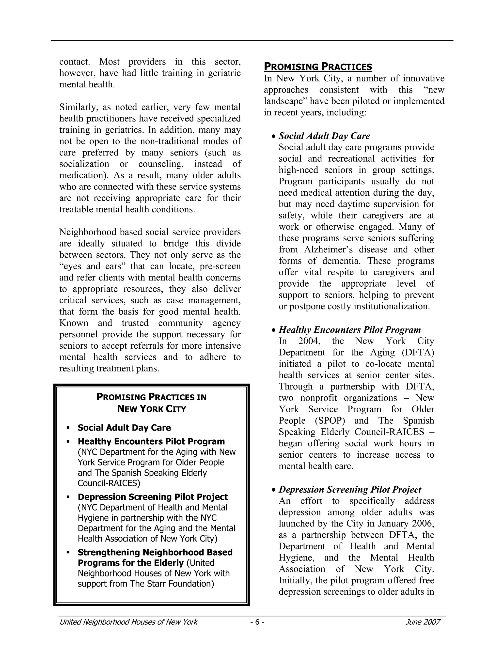 United Neighborhood Houses of New York - 6 - June 2007
contact. Most providers in this sector,
however, have had little training in geriatric
mental health.
Similarly, as noted earlier, very few mental
health practitioners have received specialized
training in geriatrics. In addition, many may
not be open to the non-traditional modes of
care preferred by many seniors (such as
socialization or counseling, instead of
medication). As a result, many older adults
who are connected with these service systems
are not receiving appropriate care for their
treatable mental health conditions.
Neighborhood based social service providers
are ideally situated to bridge this divide
between sectors. They not only serve as the
“eyes and ears” that can locate, pre-screen
and refer clients with mental health concerns
to appropriate resources, they also deliver
critical services, such as case management,
that form the basis for good mental health.
Known and trusted community agency
personnel provide the support necessary for
seniors to accept referrals for more intensive
mental health services and to adhere to
resulting treatment plans.
PROMISING PRACTICES
In New York City, a number of innovative
approaches consistent with this “new
landscape” have been piloted or implemented
in recent years, including:
• Social Adult Day Care
Social adult day care programs provide
social and recreational activities for
high-need seniors in group settings.
Program participants usually do not
need medical attention during the day,
but may need daytime supervision for
safety, while their caregivers are at
work or otherwise engaged. Many of
these programs serve seniors suffering
from Alzheimer’s disease and other
forms of dementia. These programs
offer vital respite to caregivers and
provide the appropriate level of
support to seniors, helping to prevent
or postpone costly institutionalization.
• Healthy Encounters Pilot Program
In 2004, the New York City
Department for the Aging (DFTA)
initiated a pilot to co-locate mental
health services at senior center sites.
Through a partnership with DFTA,
two nonprofit organizations – New
York Service Program for Older
People (SPOP) and The Spanish
Speaking Elderly Council-RAICES –
began offering social work hours in
senior centers to increase access to
mental health care.
• Depression Screening Pilot Project
An effort to specifically address
depression among older adults was
launched by the City in January 2006,
as a partnership between DFTA, the
Department of Health and Mental
Hygiene, and the Mental Health
Association of New York City.
Initially, the pilot program offered free
depression screenings to older adults in
PROMISING PRACTICES IN
NEW YORK CITY
Social Adult Day Care
Healthy Encounters Pilot Program
(NYC Department for the Aging with New
York Service Program for Older People
and The Spanish Speaking Elderly
Council-RAICES)
Depression Screening Pilot Project
(NYC Department of Health and Mental
Hygiene in partnership with the NYC
Department for the Aging and the Mental
Health Association of New York City)
Strengthening Neighborhood Based
Programs for the Elderly (United
Neighborhood Houses of New York with
support from The Starr Foundation)
 