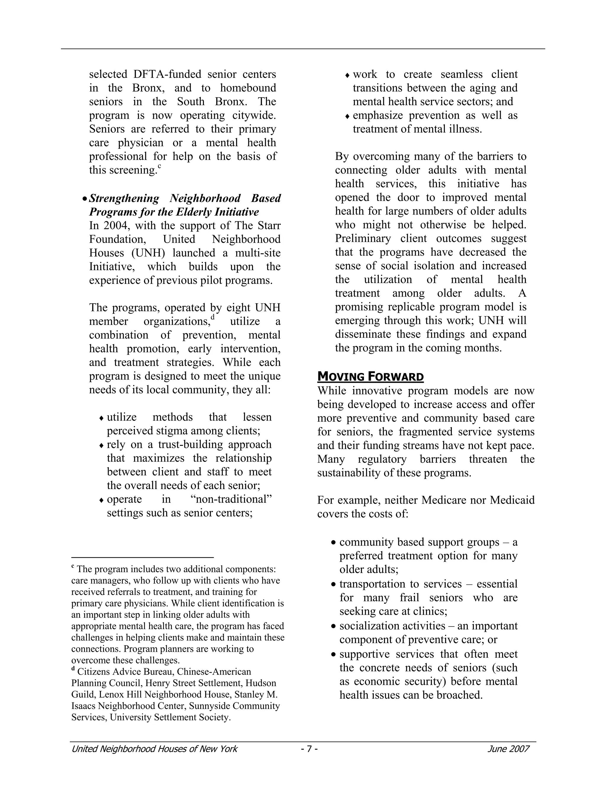 United Neighborhood Houses of New York - 7 - June 2007
selected DFTA-funded senior centers
in the Bronx, and to homebound
seniors in the South Bronx. The
program is now operating citywide.
Seniors are referred to their primary
care physician or a mental health
professional for help on the basis of
this screening.c
•Strengthening Neighborhood Based
Programs for the Elderly Initiative
In 2004, with the support of The Starr
Foundation, United Neighborhood
Houses (UNH) launched a multi-site
Initiative, which builds upon the
experience of previous pilot programs.
The programs, operated by eight UNH
member organizations,d
utilize a
combination of prevention, mental
health promotion, early intervention,
and treatment strategies. While each
program is designed to meet the unique
needs of its local community, they all:
♦ utilize methods that lessen
perceived stigma among clients;
♦ rely on a trust-building approach
that maximizes the relationship
between client and staff to meet
the overall needs of each senior;
♦ operate in “non-traditional”
settings such as senior centers;
c
The program includes two additional components:
care managers, who follow up with clients who have
received referrals to treatment, and training for
primary care physicians. While client identification is
an important step in linking older adults with
appropriate mental health care, the program has faced
challenges in helping clients make and maintain these
connections. Program planners are working to
overcome these challenges.
d
Citizens Advice Bureau, Chinese-American
Planning Council, Henry Street Settlement, Hudson
Guild, Lenox Hill Neighborhood House, Stanley M.
Isaacs Neighborhood Center, Sunnyside Community
Services, University Settlement Society.
♦ work to create seamless client
transitions between the aging and
mental health service sectors; and
♦ emphasize prevention as well as
treatment of mental illness.
By overcoming many of the barriers to
connecting older adults with mental
health services, this initiative has
opened the door to improved mental
health for large numbers of older adults
who might not otherwise be helped.
Preliminary client outcomes suggest
that the programs have decreased the
sense of social isolation and increased
the utilization of mental health
treatment among older adults. A
promising replicable program model is
emerging through this work; UNH will
disseminate these findings and expand
the program in the coming months.
MOVING FORWARD
While innovative program models are now
being developed to increase access and offer
more preventive and community based care
for seniors, the fragmented service systems
and their funding streams have not kept pace.
Many regulatory barriers threaten the
sustainability of these programs.
For example, neither Medicare nor Medicaid
covers the costs of:
• community based support groups – a
preferred treatment option for many
older adults;
• transportation to services – essential
for many frail seniors who are
seeking care at clinics;
• socialization activities – an important
component of preventive care; or
• supportive services that often meet
the concrete needs of seniors (such
as economic security) before mental
health issues can be broached.
 