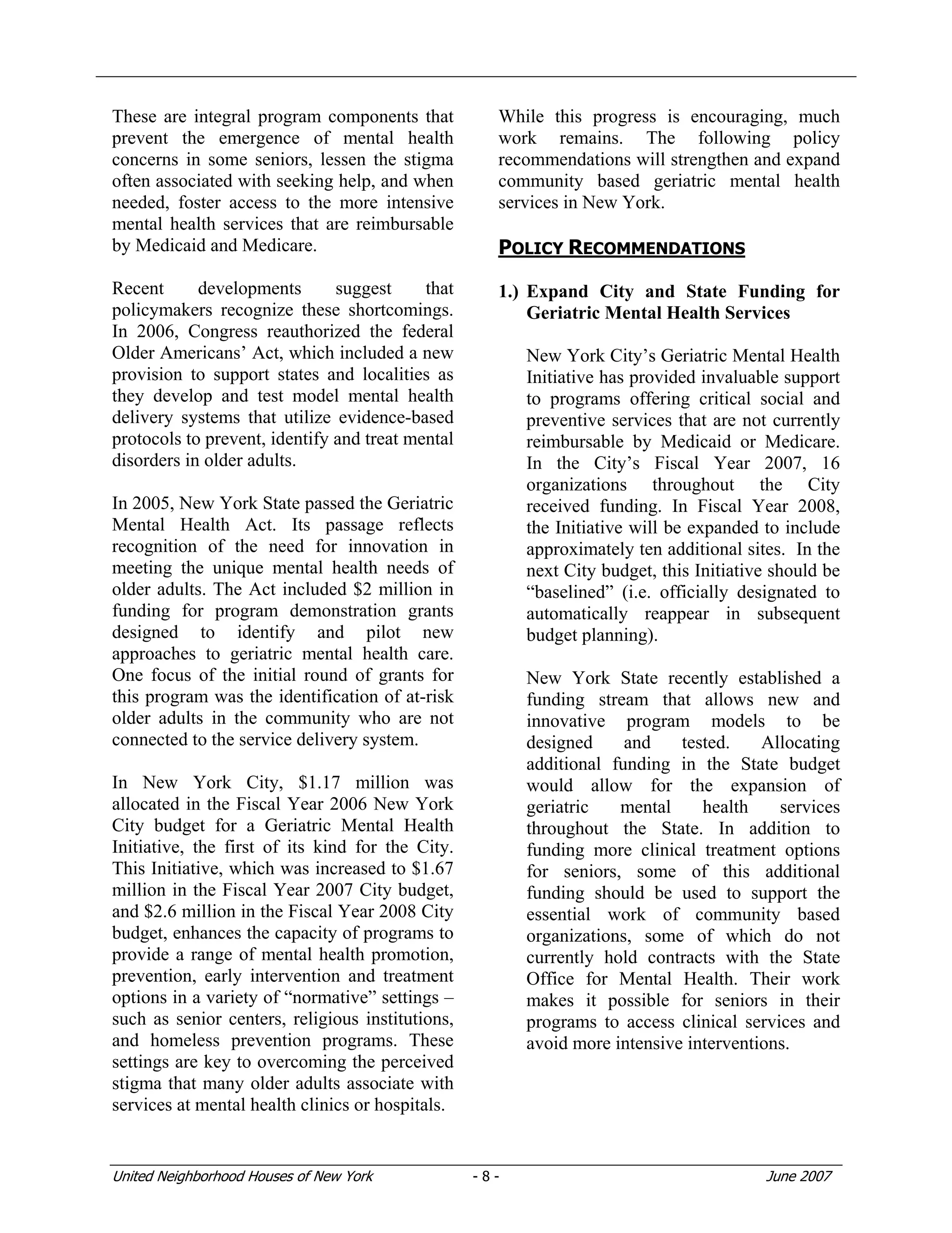 United Neighborhood Houses of New York - 8 - June 2007
These are integral program components that
prevent the emergence of mental health
concerns in some seniors, lessen the stigma
often associated with seeking help, and when
needed, foster access to the more intensive
mental health services that are reimbursable
by Medicaid and Medicare.
Recent developments suggest that
policymakers recognize these shortcomings.
In 2006, Congress reauthorized the federal
Older Americans’ Act, which included a new
provision to support states and localities as
they develop and test model mental health
delivery systems that utilize evidence-based
protocols to prevent, identify and treat mental
disorders in older adults.
In 2005, New York State passed the Geriatric
Mental Health Act. Its passage reflects
recognition of the need for innovation in
meeting the unique mental health needs of
older adults. The Act included $2 million in
funding for program demonstration grants
designed to identify and pilot new
approaches to geriatric mental health care.
One focus of the initial round of grants for
this program was the identification of at-risk
older adults in the community who are not
connected to the service delivery system.
In New York City, $1.17 million was
allocated in the Fiscal Year 2006 New York
City budget for a Geriatric Mental Health
Initiative, the first of its kind for the City.
This Initiative, which was increased to $1.67
million in the Fiscal Year 2007 City budget,
and $2.6 million in the Fiscal Year 2008 City
budget, enhances the capacity of programs to
provide a range of mental health promotion,
prevention, early intervention and treatment
options in a variety of “normative” settings –
such as senior centers, religious institutions,
and homeless prevention programs. These
settings are key to overcoming the perceived
stigma that many older adults associate with
services at mental health clinics or hospitals.
While this progress is encouraging, much
work remains. The following policy
recommendations will strengthen and expand
community based geriatric mental health
services in New York.
POLICY RECOMMENDATIONS
1.) Expand City and State Funding for
Geriatric Mental Health Services
New York City’s Geriatric Mental Health
Initiative has provided invaluable support
to programs offering critical social and
preventive services that are not currently
reimbursable by Medicaid or Medicare.
In the City’s Fiscal Year 2007, 16
organizations throughout the City
received funding. In Fiscal Year 2008,
the Initiative will be expanded to include
approximately ten additional sites. In the
next City budget, this Initiative should be
“baselined” (i.e. officially designated to
automatically reappear in subsequent
budget planning).
New York State recently established a
funding stream that allows new and
innovative program models to be
designed and tested. Allocating
additional funding in the State budget
would allow for the expansion of
geriatric mental health services
throughout the State. In addition to
funding more clinical treatment options
for seniors, some of this additional
funding should be used to support the
essential work of community based
organizations, some of which do not
currently hold contracts with the State
Office for Mental Health. Their work
makes it possible for seniors in their
programs to access clinical services and
avoid more intensive interventions.
 