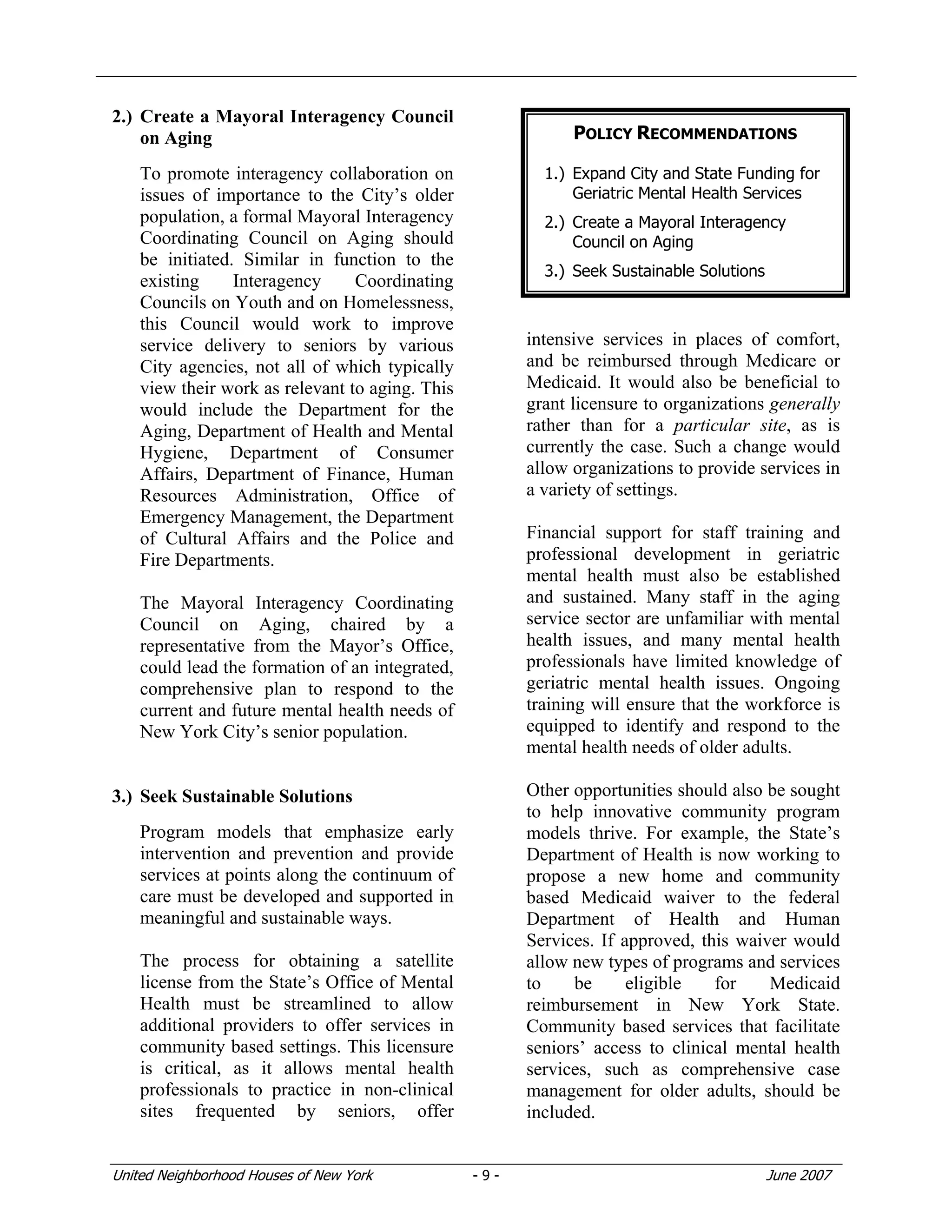 United Neighborhood Houses of New York - 9 - June 2007
2.) Create a Mayoral Interagency Council
on Aging
To promote interagency collaboration on
issues of importance to the City’s older
population, a formal Mayoral Interagency
Coordinating Council on Aging should
be initiated. Similar in function to the
existing Interagency Coordinating
Councils on Youth and on Homelessness,
this Council would work to improve
service delivery to seniors by various
City agencies, not all of which typically
view their work as relevant to aging. This
would include the Department for the
Aging, Department of Health and Mental
Hygiene, Department of Consumer
Affairs, Department of Finance, Human
Resources Administration, Office of
Emergency Management, the Department
of Cultural Affairs and the Police and
Fire Departments.
The Mayoral Interagency Coordinating
Council on Aging, chaired by a
representative from the Mayor’s Office,
could lead the formation of an integrated,
comprehensive plan to respond to the
current and future mental health needs of
New York City’s senior population.
3.) Seek Sustainable Solutions
Program models that emphasize early
intervention and prevention and provide
services at points along the continuum of
care must be developed and supported in
meaningful and sustainable ways.
The process for obtaining a satellite
license from the State’s Office of Mental
Health must be streamlined to allow
additional providers to offer services in
community based settings. This licensure
is critical, as it allows mental health
professionals to practice in non-clinical
sites frequented by seniors, offer
intensive services in places of comfort,
and be reimbursed through Medicare or
Medicaid. It would also be beneficial to
grant licensure to organizations generally
rather than for a particular site, as is
currently the case. Such a change would
allow organizations to provide services in
a variety of settings.
Financial support for staff training and
professional development in geriatric
mental health must also be established
and sustained. Many staff in the aging
service sector are unfamiliar with mental
health issues, and many mental health
professionals have limited knowledge of
geriatric mental health issues. Ongoing
training will ensure that the workforce is
equipped to identify and respond to the
mental health needs of older adults.
Other opportunities should also be sought
to help innovative community program
models thrive. For example, the State’s
Department of Health is now working to
propose a new home and community
based Medicaid waiver to the federal
Department of Health and Human
Services. If approved, this waiver would
allow new types of programs and services
to be eligible for Medicaid
reimbursement in New York State.
Community based services that facilitate
seniors’ access to clinical mental health
services, such as comprehensive case
management for older adults, should be
included.
POLICY RECOMMENDATIONS
1.) Expand City and State Funding for
Geriatric Mental Health Services
2.) Create a Mayoral Interagency
Council on Aging
3.) Seek Sustainable Solutions
 