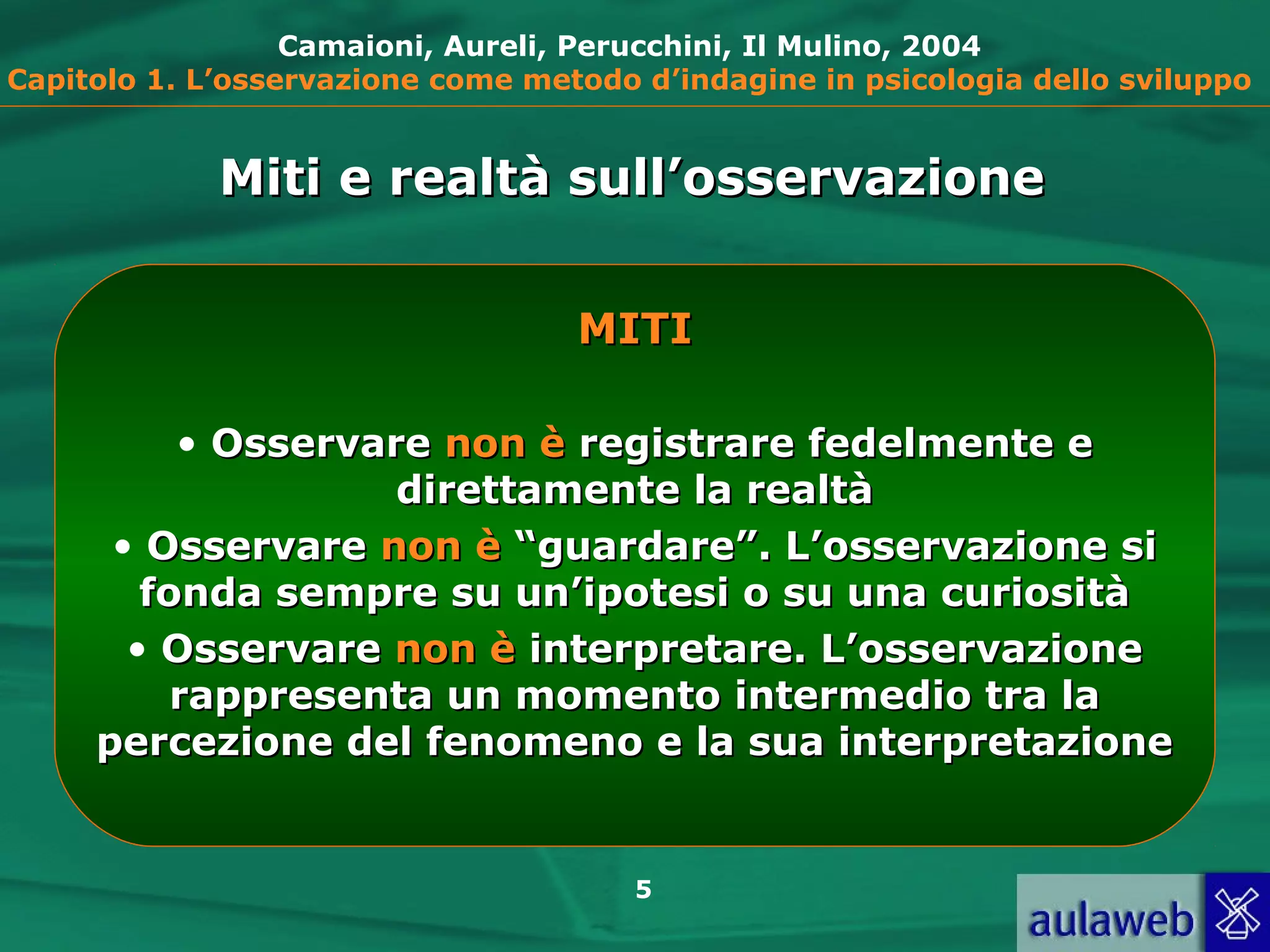 5
Camaioni, Aureli, Perucchini, Il Mulino, 2004
Capitolo 1. L’osservazione come metodo d’indagine in psicologia dello sviluppo
MITIMITI
• OsservareOsservare non ènon è registrare fedelmente eregistrare fedelmente e
direttamente la realtàdirettamente la realtà
• OsservareOsservare non ènon è “guardare”. L’osservazione si“guardare”. L’osservazione si
fonda sempre su un’ipotesi o su una curiositàfonda sempre su un’ipotesi o su una curiosità
• OsservareOsservare non ènon è interpretare. L’osservazioneinterpretare. L’osservazione
rappresenta un momento intermedio tra larappresenta un momento intermedio tra la
percezione del fenomeno e la sua interpretazionepercezione del fenomeno e la sua interpretazione
Miti e realtà sull’osservazioneMiti e realtà sull’osservazione
 