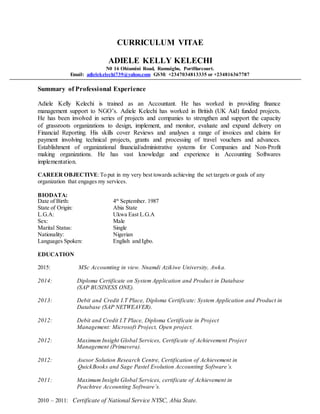 CURRICULUM VITAE
ADIELE KELLY KELECHI
N0 16 Ohiamini Road, Rumuigbo, PortHarcourt.
Email: adielekelechi739@yahoo.com GSM: +2347034813335 or +234816367787
Summary of Professional Experience
Adiele Kelly Kelechi is trained as an Accountant. He has worked in providing finance
management support to NGO’s. Adiele Kelechi has worked in British (UK Aid) funded projects.
He has been involved in series of projects and companies to strengthen and support the capacity
of grassroots organizations to design, implement, and monitor, evaluate and expand delivery on
Financial Reporting. His skills cover Reviews and analyses a range of invoices and claims for
payment involving technical projects, grants and processing of travel vouchers and advances.
Establishment of organizational financial/administrative systems for Companies and Non-Profit
making organizations. He has vast knowledge and experience in Accounting Softwares
implementation.
CAREER OBJECTIVE:To put in my very best towards achieving the set targets or goals of any
organization that engages my services.
BIODATA:
Date of Birth: 4th
September. 1987
State of Origin: Abia State
L.G.A: Ukwa East L.G.A
Sex: Male
Marital Status: Single
Nationality: Nigerian
Languages Spoken: English and Igbo.
EDUCATION
2015: MSc Accoumting in view. Nnamdi Azikiwe University, Awka.
2014: Diploma Certificate on System Application and Product in Database
(SAP BUSINESS ONE).
2013: Debit and Credit I.T Place, Diploma Certificate: System Application and Product in
Database (SAP NETWEAVER).
2012: Debit and Credit I.T Place, Diploma Certificate in Project
Management: Microsoft Project, Open project.
2012: Maximum Insight Global Services, Certificate of Achievement Project
Management (Primavera).
2012: Asesor Solution Research Centre, Certification of Achievement in
QuickBooks and Sage Pastel Evolution Accounting Software’s.
2011: Maximum Insight Global Services, certificate of Achievement in
Peachtree Accounting Software’s.
2010 – 2011: Certificate of National Service NYSC, Abia State.
 