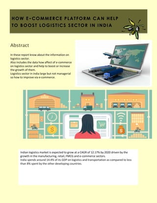 HOW E-COMMERCE PLATFORM CA N HELP
TO BOOST LOGISTICS S ECTOR IN INDIA
In these report know about the information on
logistics sector.
Also includes the data how affect of e-commerce
on logistics sector and help to boost or increase
the growth of them.
Logistics sector in india large but not managerial
so how to improve via e-commerce.
Abstract
Indian logistics market is expected to grow at a CAGR of 12.17% by 2020 driven by the
growth in the manufacturing, retail, FMCG and e-commerce sectors.
India spends around 14.4% of its GDP on logistics and transportation as compared to less
than 8% spent by the other developing countries.
 