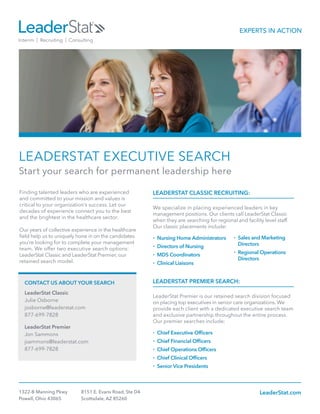 LEADERSTAT EXECUTIVE SEARCH
Start your search for permanent leadership here
LEADERSTAT CLASSIC RECRUITING:
We specialize in placing experienced leaders in key
management positions. Our clients call LeaderStat Classic
when they are searching for regional and facility level staff.
Our classic placements include:
•	Nursing Home Administrators
•	 Directors of Nursing
•	 MDS Coordinators
•	 Clinical Liaisons
LEADERSTAT PREMIER SEARCH:
LeaderStat Premier is our retained search division focused
on placing top executives in senior care organizations. We
provide each client with a dedicated executive search team
and exclusive partnership throughout the entire process.
Our premier searches include:
•	 Chief Executive Officers
•	 Chief Financial Officers
•	 Chief Operations Officers
•	 Chief Clinical Officers
•	Senior Vice Presidents
1322-B Manning Pkwy
Powell, Ohio 43065
8151 E. Evans Road, Ste D4
Scottsdale, AZ 85260
LeaderStat.com
Finding talented leaders who are experienced
and committed to your mission and values is
critical to your organization’s success. Let our
decades of experience connect you to the best
and the brightest in the healthcare sector.
Our years of collective experience in the healthcare
field help us to uniquely hone in on the candidates
you’re looking for to complete your management
team. We offer two executive search options:
LeaderStat Classic and LeaderStat Premier, our
retained search model.
	 CONTACT US ABOUT YOUR SEARCH
	 LeaderStat Classic
	 Julie Osborne
	josborne@leaderstat.com
	877-699-7828
	 LeaderStat Premier
	 Jon Sammons
	jsammons@leaderstat.com
	877-699-7828
•	 Sales and Marketing
	Directors
•	 Regional Operations
	Directors
 