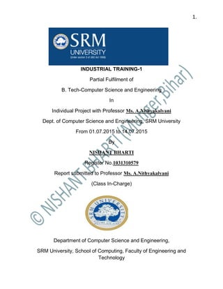 1.
INDUSTRIAL TRAINING-1
Partial Fulfilment of
B. Tech-Computer Science and Engineering
In
Individual Project with Professor Ms. A.Nithyakalyani
Dept. of Computer Science and Engineering, SRM University
From 01.07.2015 to 14.07.2015
By
NISHANT BHARTI
Register No.1031310579
Report submitted to Professor Ms. A.Nithyakalyani
(Class In-Charge)
Department of Computer Science and Engineering,
SRM University, School of Computing, Faculty of Engineering and
Technology
 